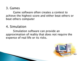 3. Games
Game software often creates a contest to
achieve the highest score and either beat others or
beat others computer
4. Simulation
Simulation software can provide an
approximation of reality that does not require the
expense of real life or its risks.
 