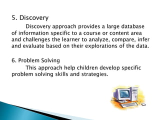 5. Discovery
Discovery approach provides a large database
of information specific to a course or content area
and challenges the learner to analyze, compare, infer
and evaluate based on their explorations of the data.
6. Problem Solving
This approach help children develop specific
problem solving skills and strategies.
 