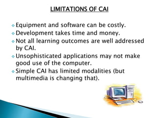 LIMITATIONS OF CAI
 Equipment and software can be costly.
 Development takes time and money.
 Not all learning outcomes are well addressed
by CAI.
 Unsophisticated applications may not make
good use of the computer.
 Simple CAI has limited modalities (but
multimedia is changing that).
 