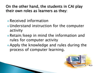 On the other hand, the students in CAI play
their own roles as learners as they:
 Received information
 Understand instruction for the computer
activity
 Retain/keep in mind the information and
rules for computer activity
 Apply the knowledge and rules during the
process of computer learning.
 