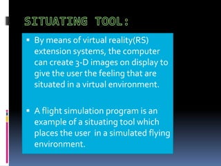  By means of virtual reality(RS)

extension systems, the computer
can create 3-D images on display to
give the user the feeling that are
situated in a virtual environment.
 A flight simulation program is an

example of a situating tool which
places the user in a simulated flying
environment.

 