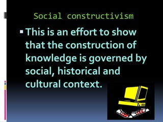 Social constructivism

 This is an effort to show

that the construction of
knowledge is governed by
social, historical and
cultural context.

 