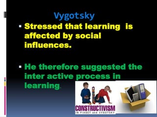Vygotsky

 Stressed that learning is

affected by social
influences.

 He therefore suggested the

inter active process in
learning.

 