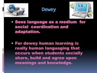 Dewey
 Sees language as a medium for

social coordination and
adaptation.

 For dewey human learning is

really human languaging that
occurs when students socially
share, build and agree upon
meanings and knowledge.

 