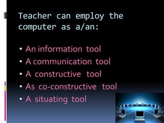 Teacher can employ the
computer as a/an:
•
•
•
•
•

An information tool
A communication tool
A constructive tool
As co-constructive tool
A situating tool

 