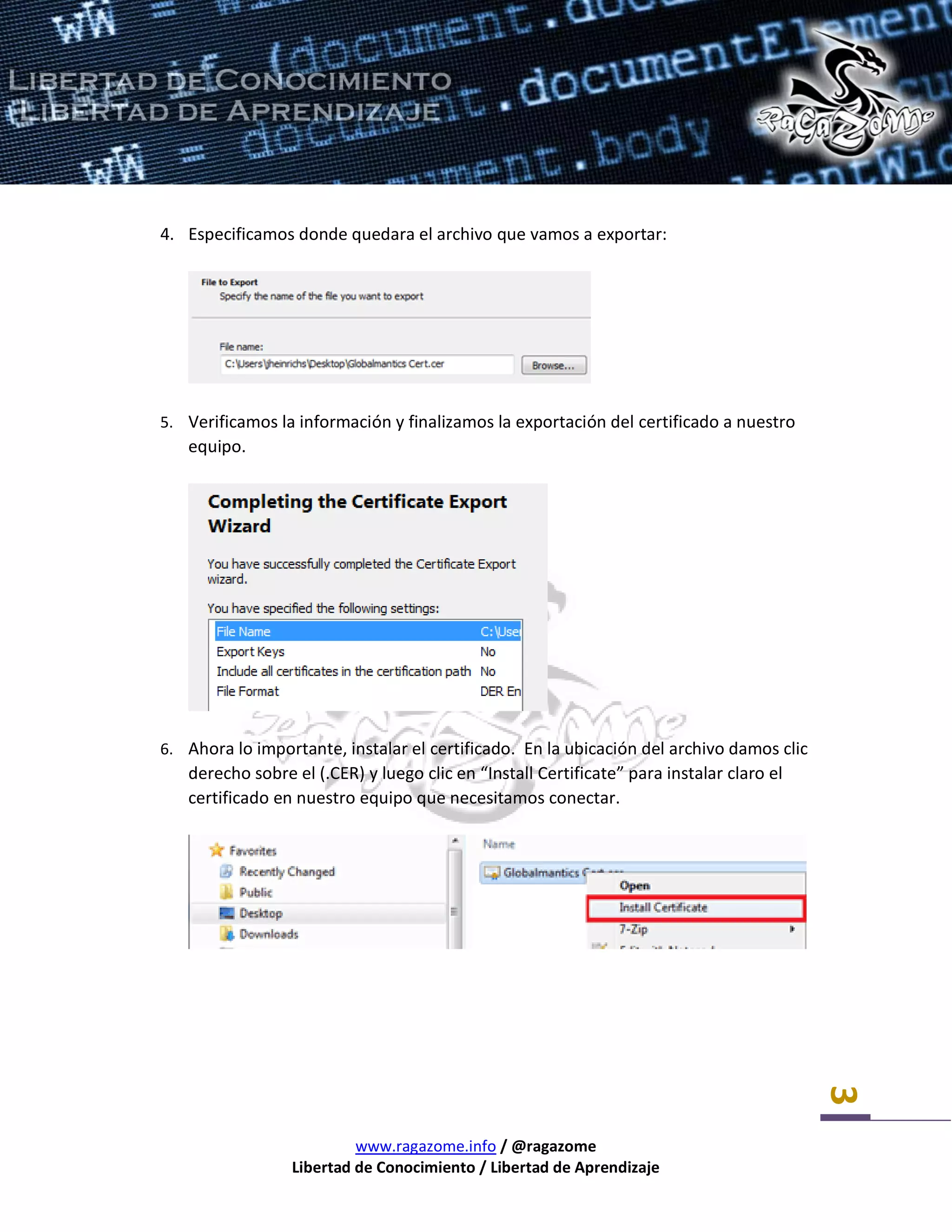 www.ragazome.info / @ragazome
Libertad de Conocimiento / Libertad de Aprendizaje
3
4. Especificamos donde quedara el archivo que vamos a exportar:
5. Verificamos la información y finalizamos la exportación del certificado a nuestro
equipo.
6. Ahora lo importante, instalar el certificado. En la ubicación del archivo damos clic
derecho sobre el (.CER) y luego clic en “Install Certificate” para instalar claro el
certificado en nuestro equipo que necesitamos conectar.
 