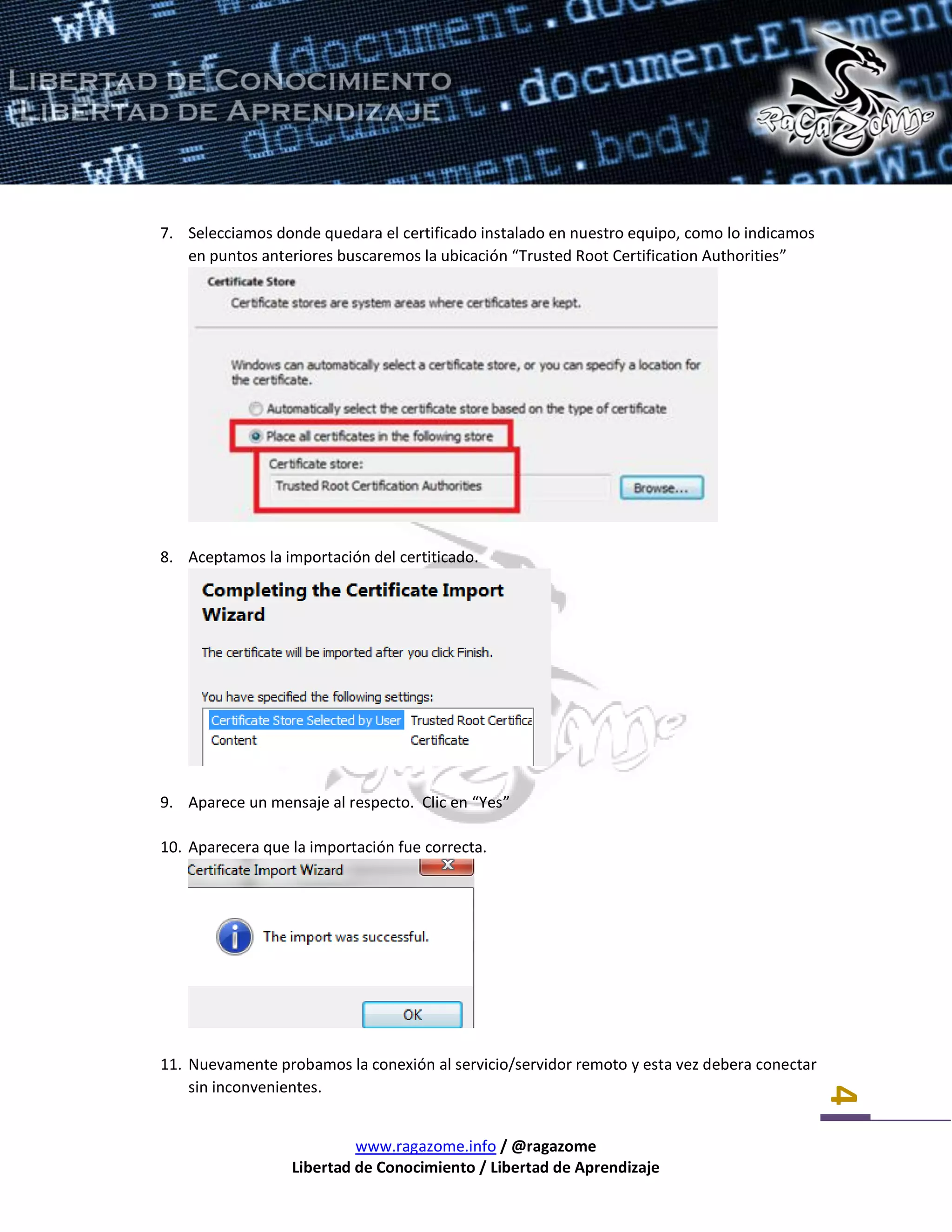 www.ragazome.info / @ragazome
Libertad de Conocimiento / Libertad de Aprendizaje
4
7. Selecciamos donde quedara el certificado instalado en nuestro equipo, como lo indicamos
en puntos anteriores buscaremos la ubicación “Trusted Root Certification Authorities”
8. Aceptamos la importación del certiticado.
9. Aparece un mensaje al respecto. Clic en “Yes”
10. Aparecera que la importación fue correcta.
11. Nuevamente probamos la conexión al servicio/servidor remoto y esta vez debera conectar
sin inconvenientes.
 