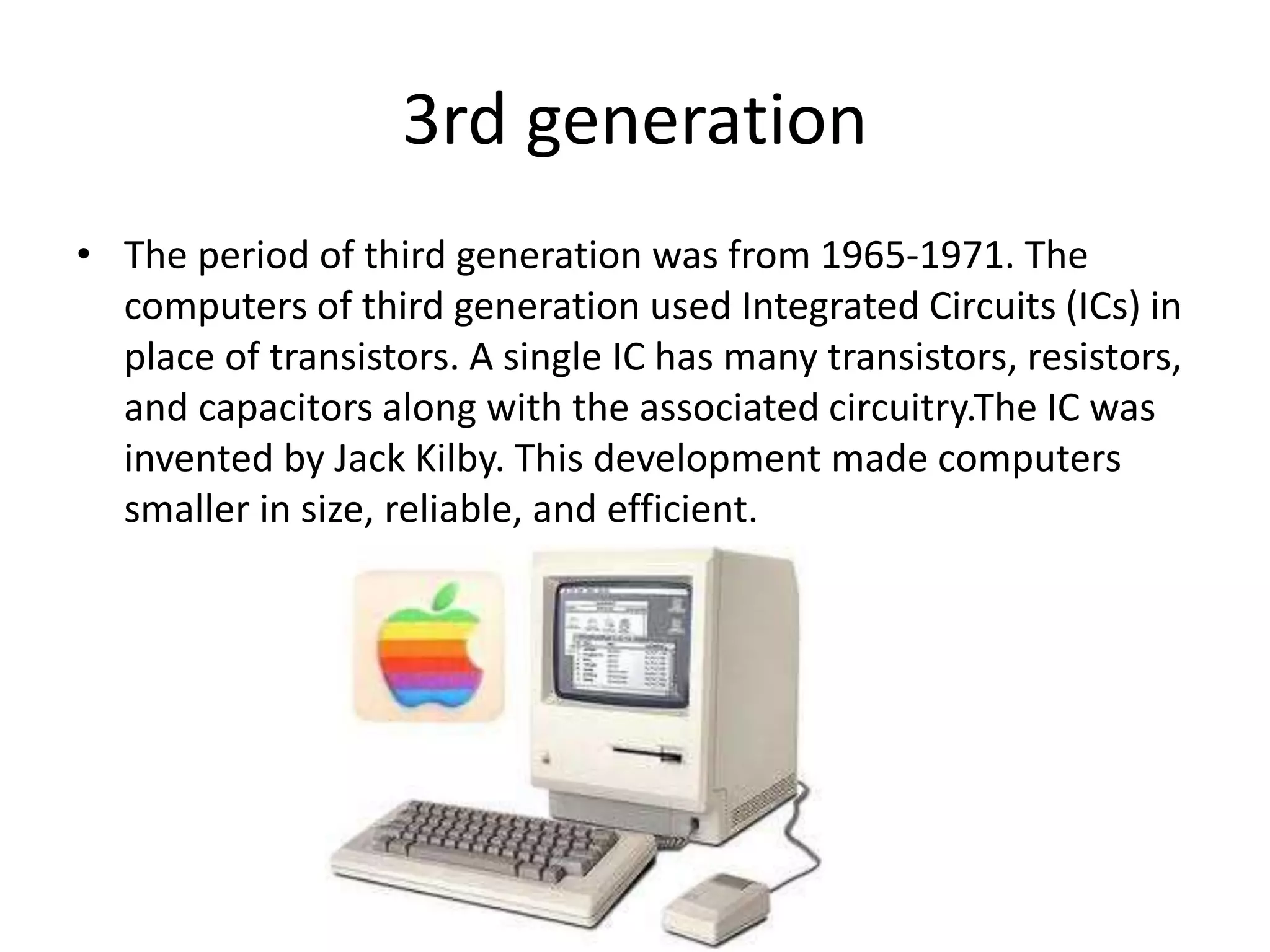 3rd generation
• The period of third generation was from 1965-1971. The
computers of third generation used Integrated Circuits (ICs) in
place of transistors. A single IC has many transistors, resistors,
and capacitors along with the associated circuitry.The IC was
invented by Jack Kilby. This development made computers
smaller in size, reliable, and efficient.
 
