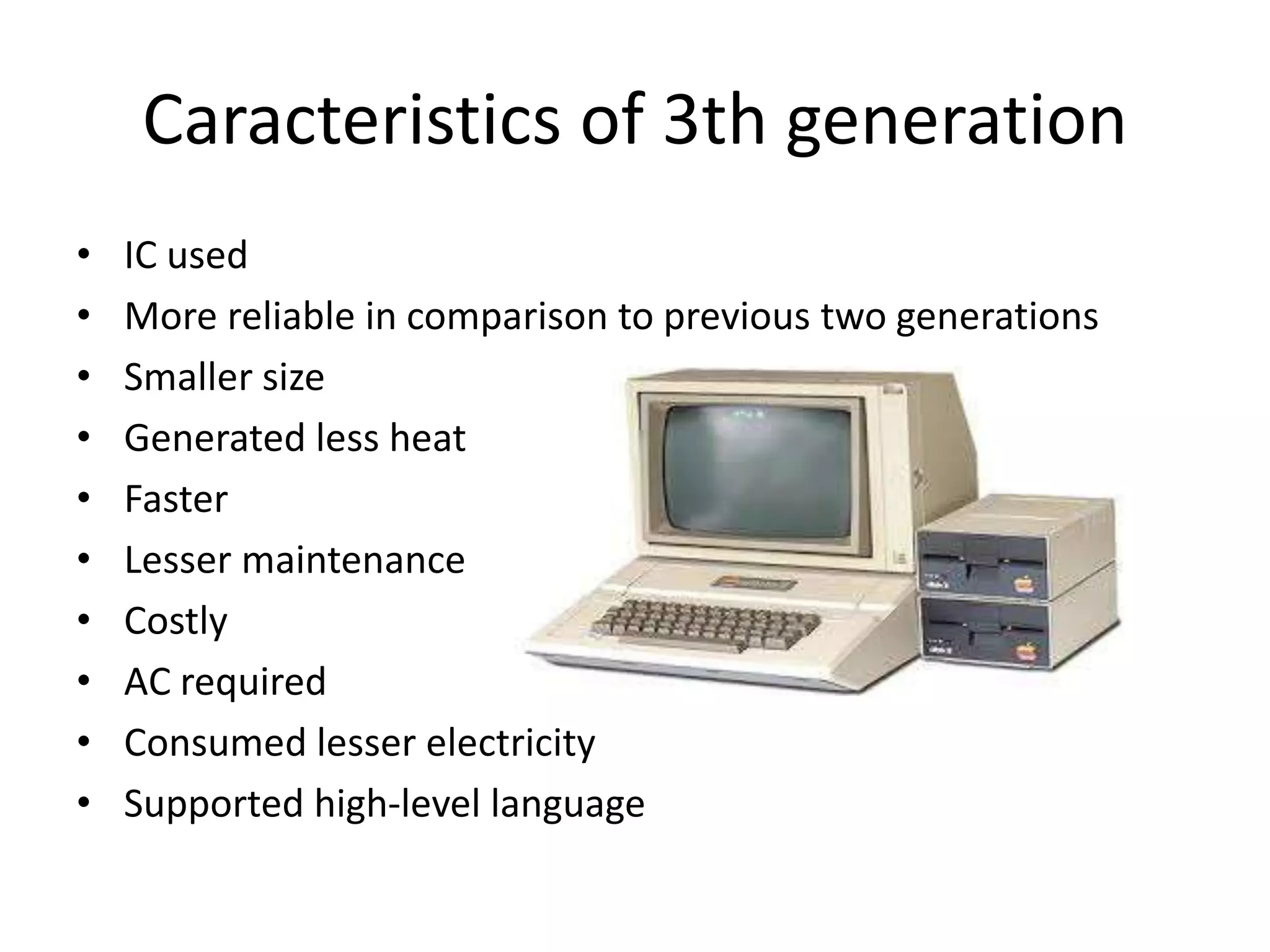 Caracteristics of 3th generation
• IC used
• More reliable in comparison to previous two generations
• Smaller size
• Generated less heat
• Faster
• Lesser maintenance
• Costly
• AC required
• Consumed lesser electricity
• Supported high-level language
 