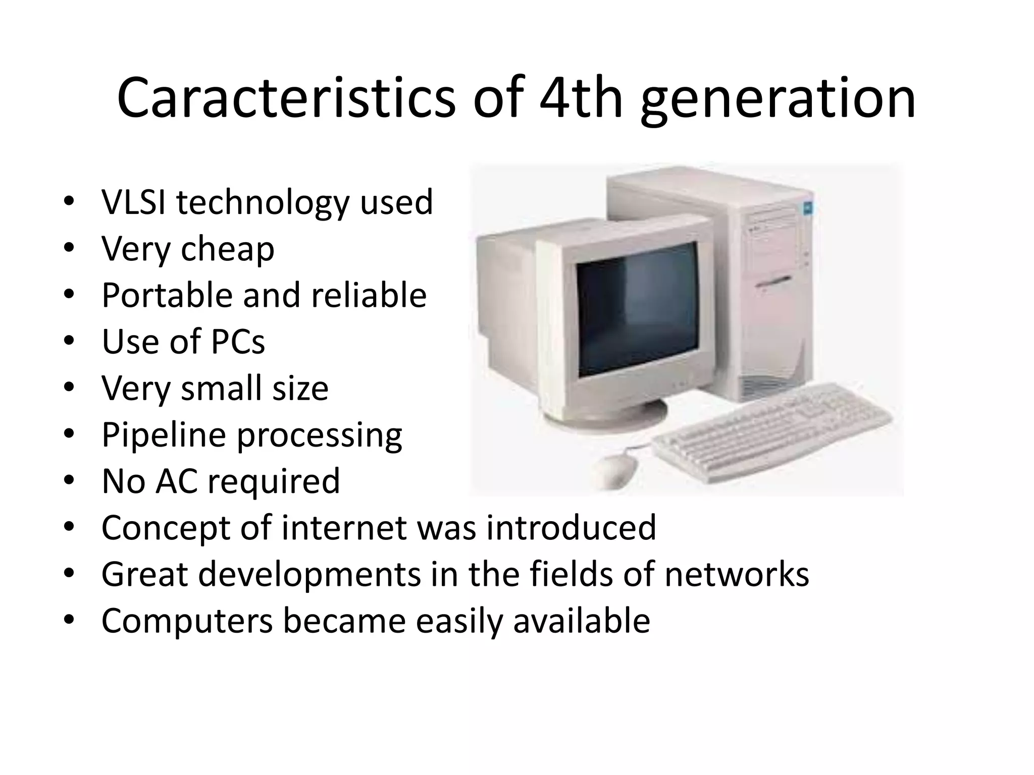 Caracteristics of 4th generation
• VLSI technology used
• Very cheap
• Portable and reliable
• Use of PCs
• Very small size
• Pipeline processing
• No AC required
• Concept of internet was introduced
• Great developments in the fields of networks
• Computers became easily available
 