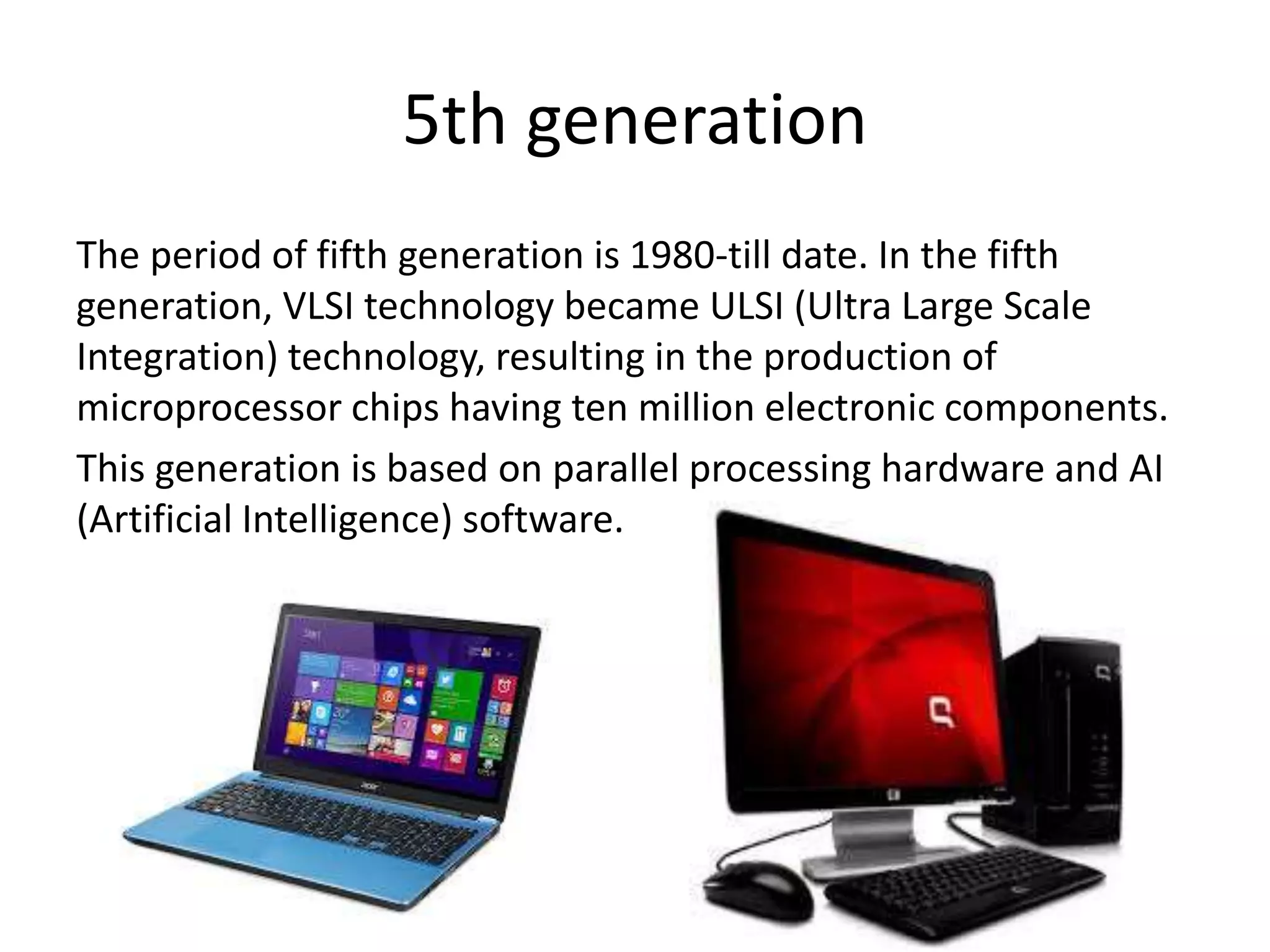 5th generation
The period of fifth generation is 1980-till date. In the fifth
generation, VLSI technology became ULSI (Ultra Large Scale
Integration) technology, resulting in the production of
microprocessor chips having ten million electronic components.
This generation is based on parallel processing hardware and AI
(Artificial Intelligence) software.
 