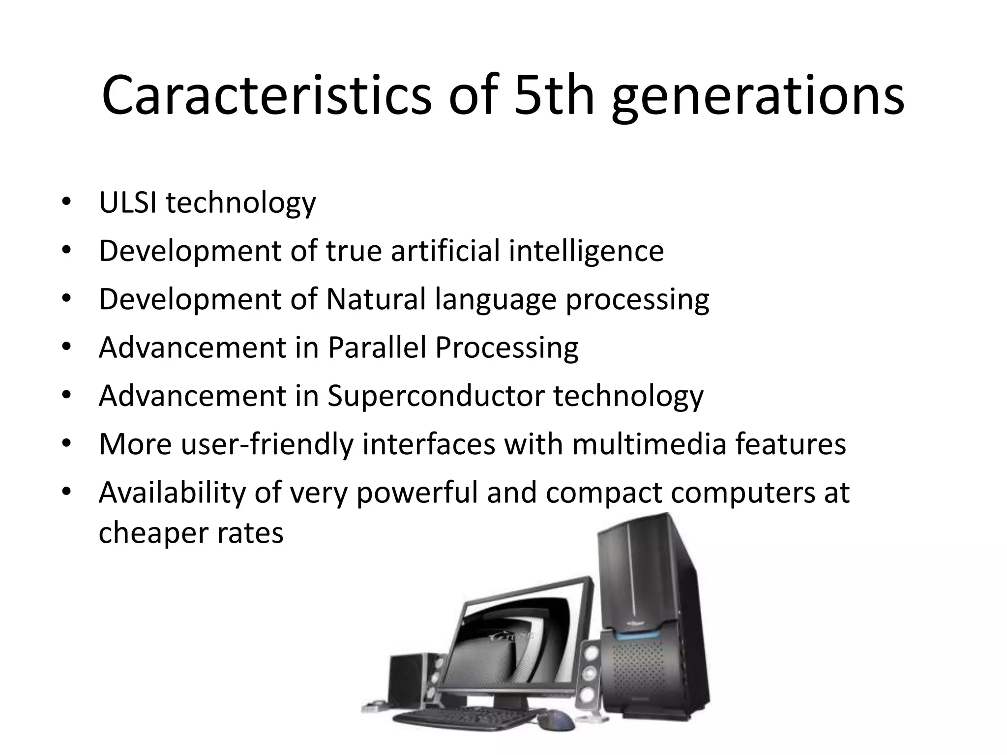 Caracteristics of 5th generations
• ULSI technology
• Development of true artificial intelligence
• Development of Natural language processing
• Advancement in Parallel Processing
• Advancement in Superconductor technology
• More user-friendly interfaces with multimedia features
• Availability of very powerful and compact computers at
cheaper rates
 