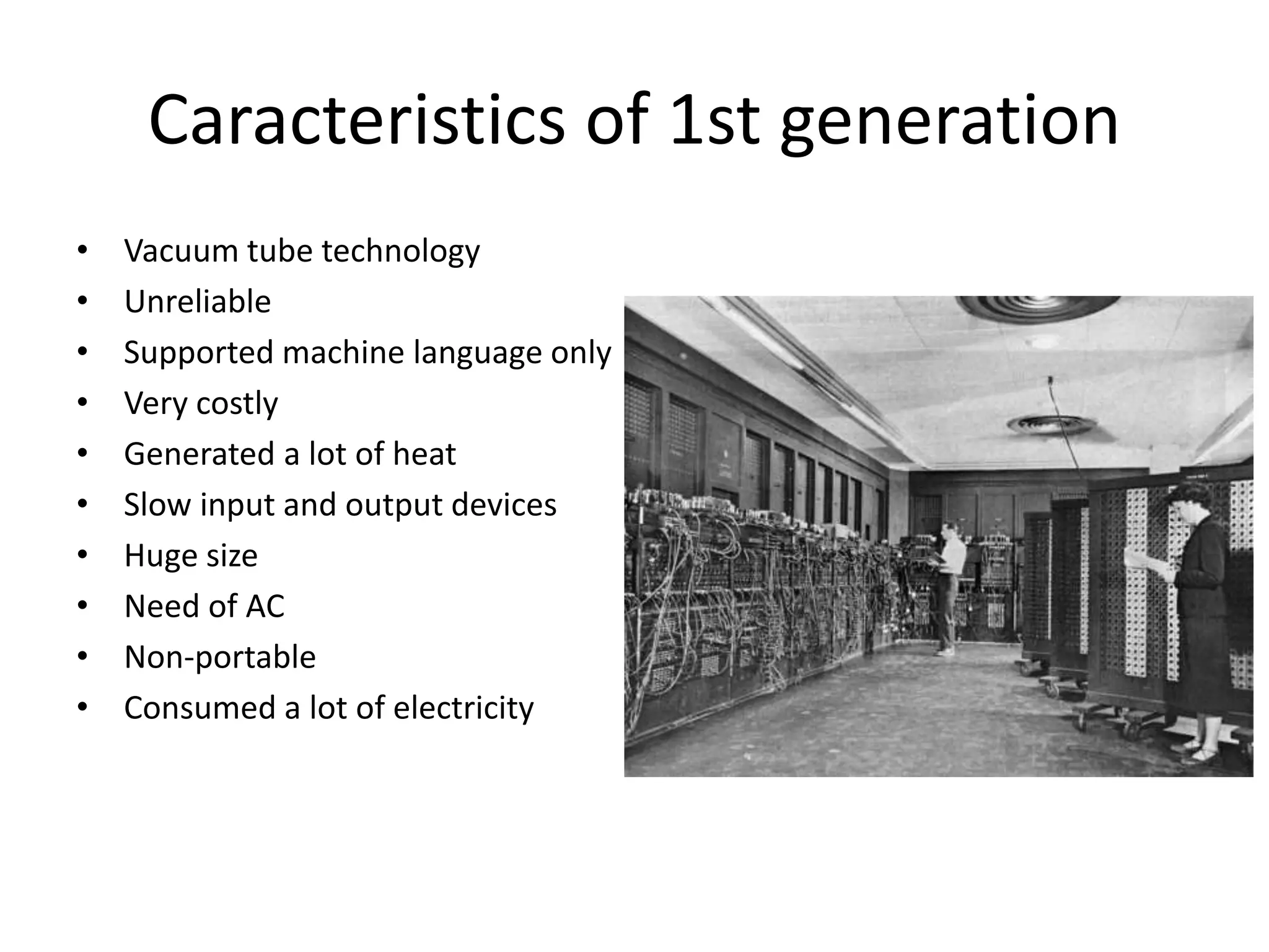 Caracteristics of 1st generation
• Vacuum tube technology
• Unreliable
• Supported machine language only
• Very costly
• Generated a lot of heat
• Slow input and output devices
• Huge size
• Need of AC
• Non-portable
• Consumed a lot of electricity
 