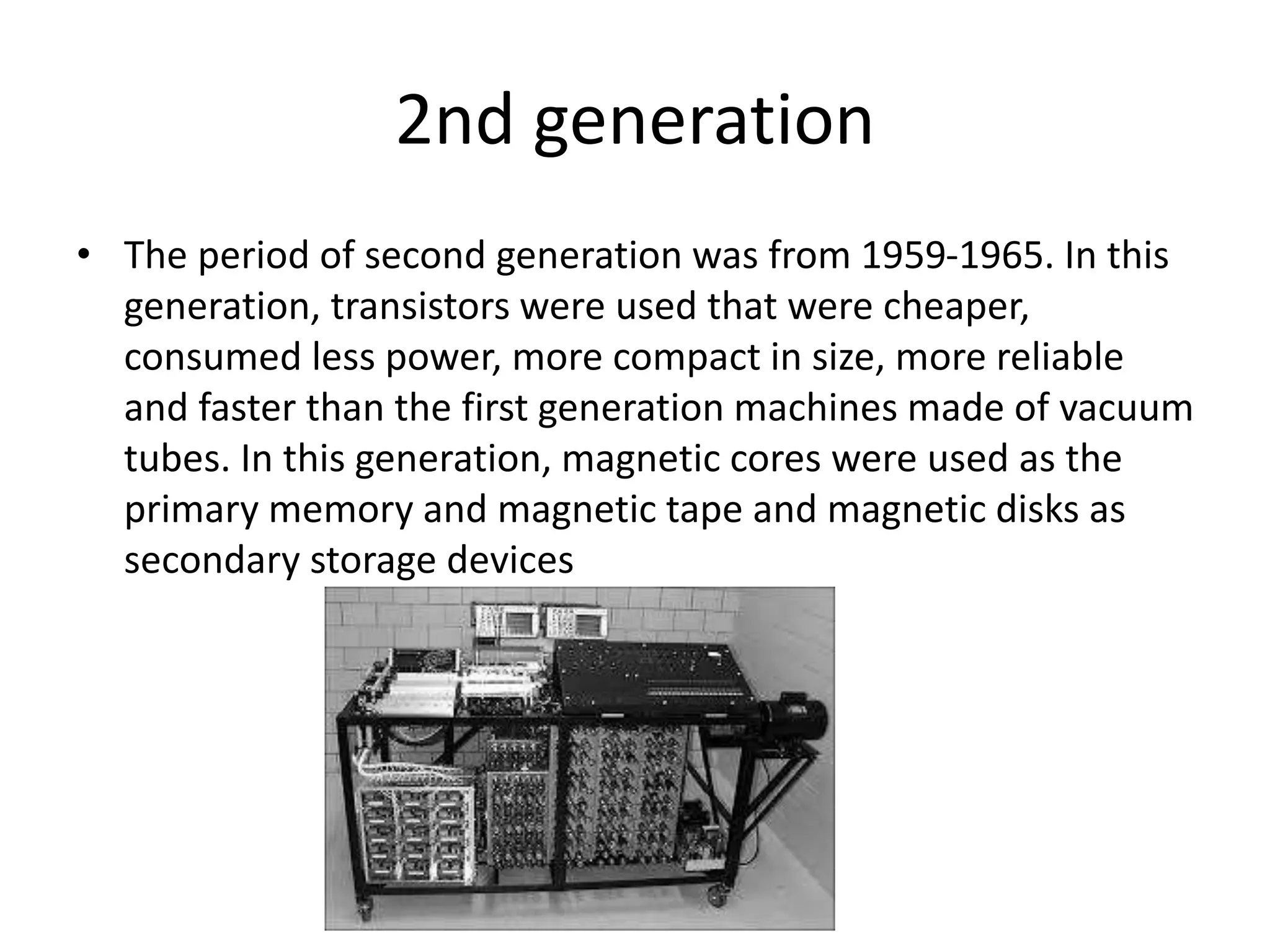 2nd generation
• The period of second generation was from 1959-1965. In this
generation, transistors were used that were cheaper,
consumed less power, more compact in size, more reliable
and faster than the first generation machines made of vacuum
tubes. In this generation, magnetic cores were used as the
primary memory and magnetic tape and magnetic disks as
secondary storage devices
 