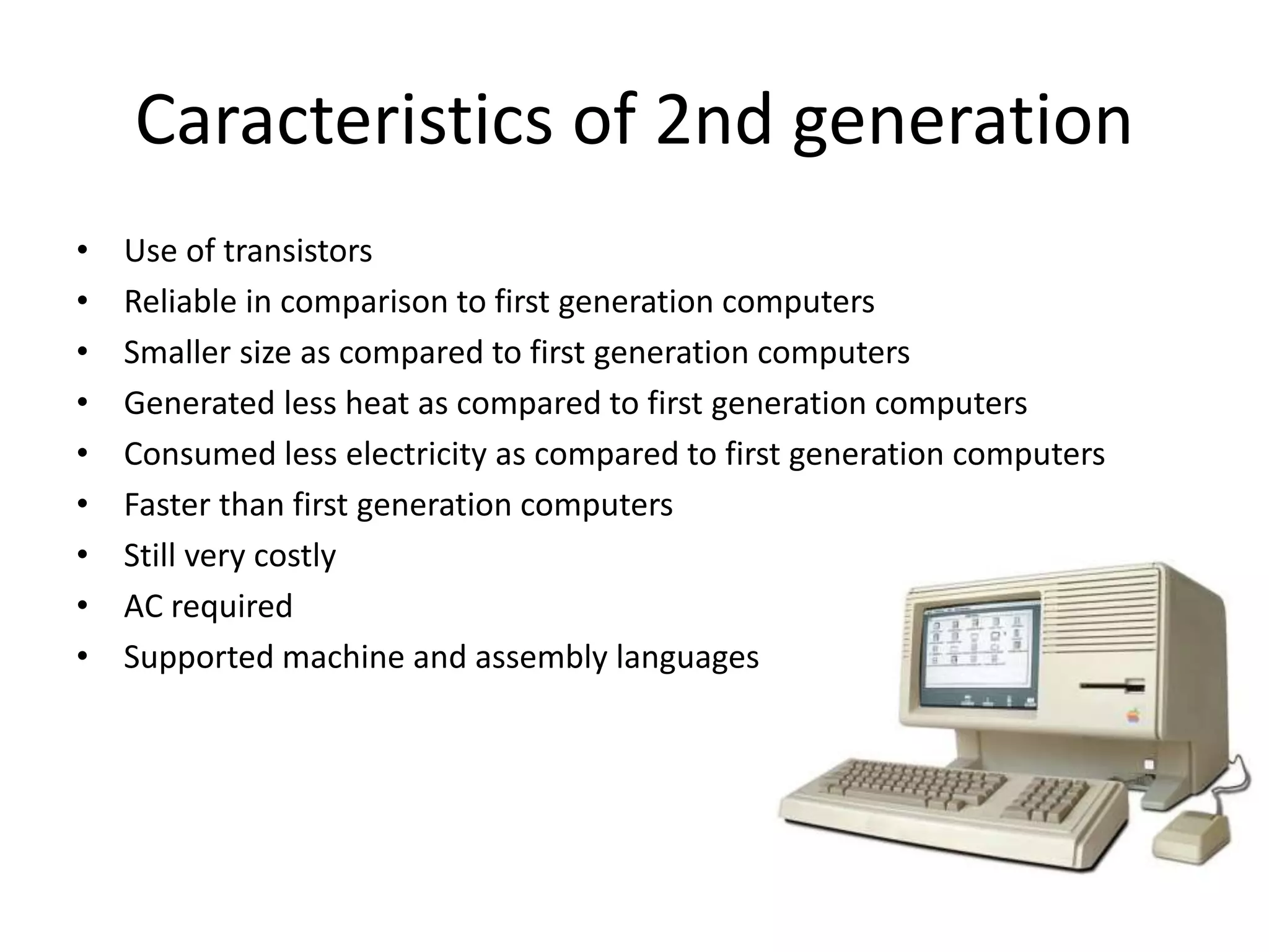 Caracteristics of 2nd generation
• Use of transistors
• Reliable in comparison to first generation computers
• Smaller size as compared to first generation computers
• Generated less heat as compared to first generation computers
• Consumed less electricity as compared to first generation computers
• Faster than first generation computers
• Still very costly
• AC required
• Supported machine and assembly languages
 