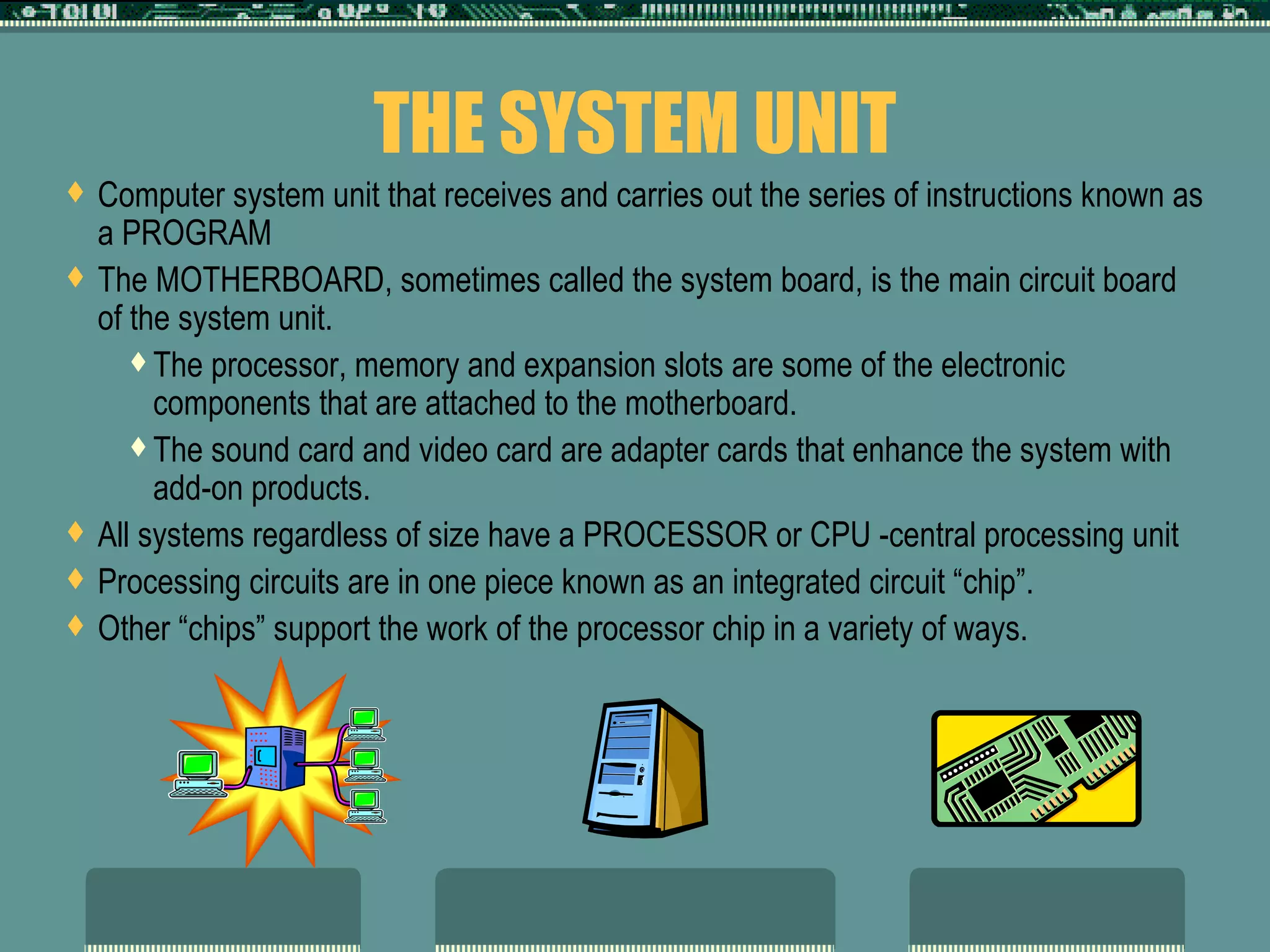 THE SYSTEM UNIT Computer system unit that receives and carries out the series of instructions known as a PROGRAM The MOTHERBOARD, sometimes called the system board, is the main circuit board of the system unit.  The processor, memory and expansion slots are some of the electronic components that are attached to the motherboard. The sound card and video card are adapter cards that enhance the system with add-on products. All systems regardless of size have a PROCESSOR or CPU -central processing unit Processing circuits are in one piece known as an integrated circuit “chip”. Other “chips” support the work of the processor chip in a variety of ways.  