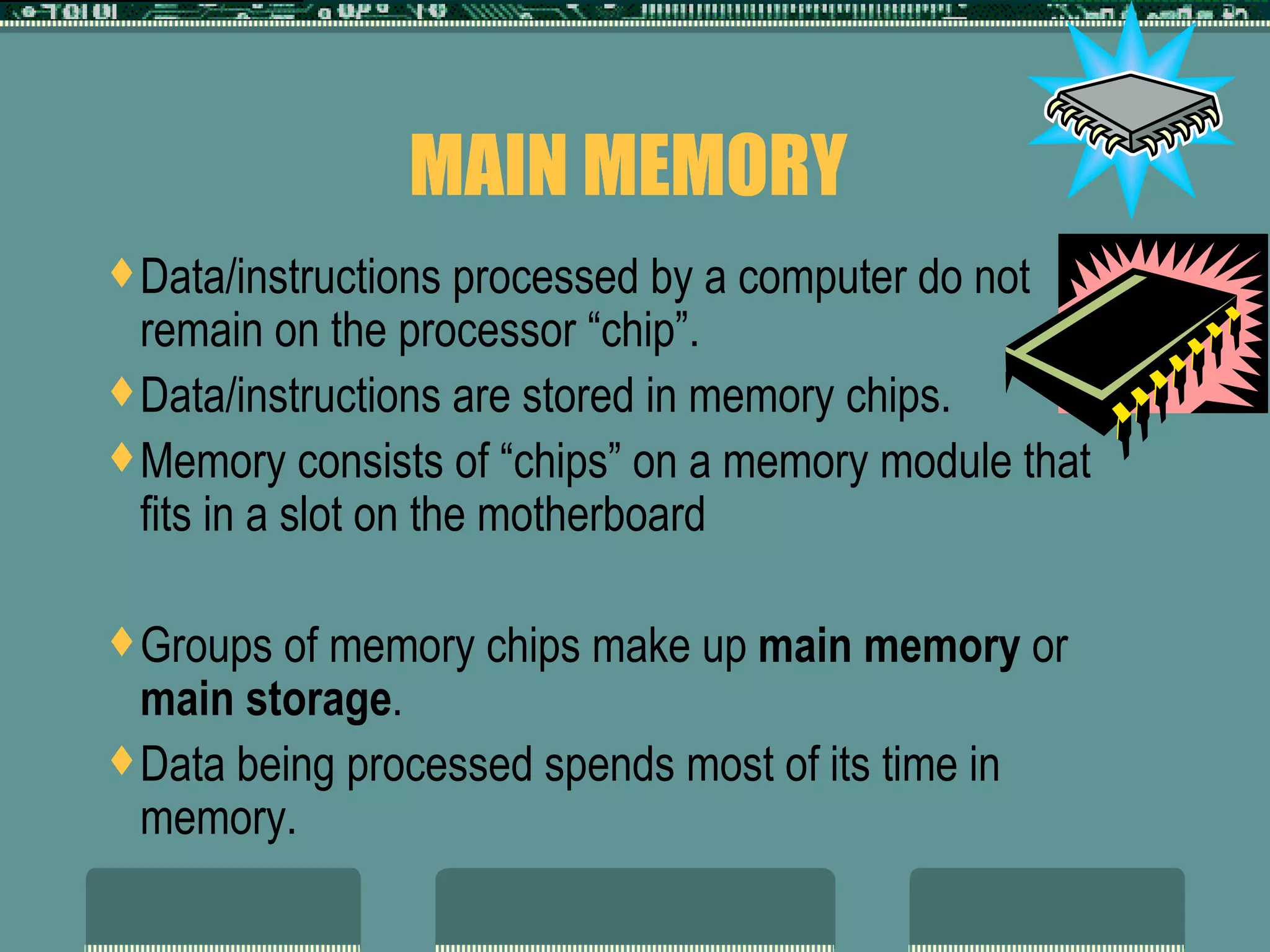 MAIN MEMORY  Data/instructions processed by a computer do not remain on the processor “chip”. Data/instructions are stored in memory chips. Memory consists of “chips” on a memory module that fits in a slot on the motherboard Groups of memory chips make up  main memory  or  main storage . Data being processed spends most of its time in memory.  
