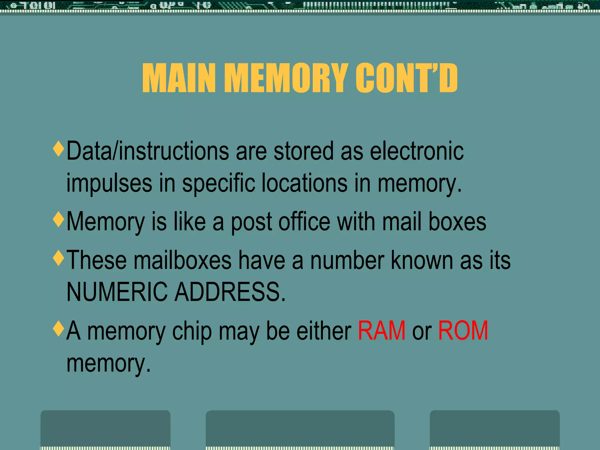 MAIN MEMORY CONT’D Data/instructions are stored as electronic impulses in specific locations in memory.  Memory is like a post office with mail boxes These mailboxes have a number known as its NUMERIC ADDRESS.  A memory chip may be either  RAM  or  ROM  memory.  