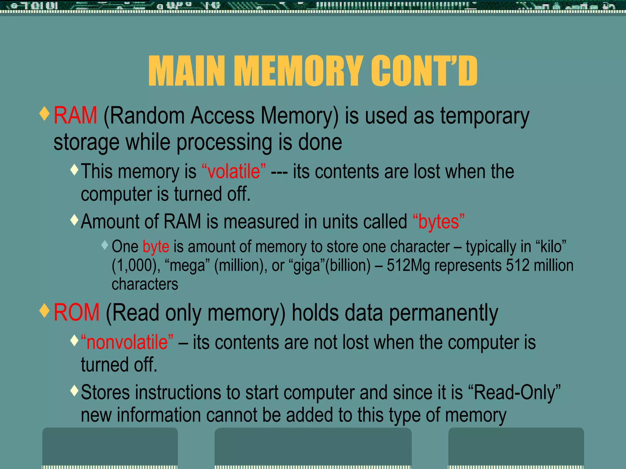 MAIN MEMORY CONT’D RAM  (Random Access Memory) is used as temporary storage while processing is done This memory is  “volatile”  --- its contents are lost when the computer is turned off.  Amount of RAM is measured in units called  “bytes”   One  byte  is amount of memory to store one character – typically in “kilo” (1,000), “mega” (million), or “giga”(billion) – 512Mg represents 512 million characters ROM  (Read only memory) holds data permanently  “ nonvolatile”  – its contents are not lost when the computer is turned off.  Stores instructions to start computer and since it is “Read-Only” new information cannot be added to this type of memory 