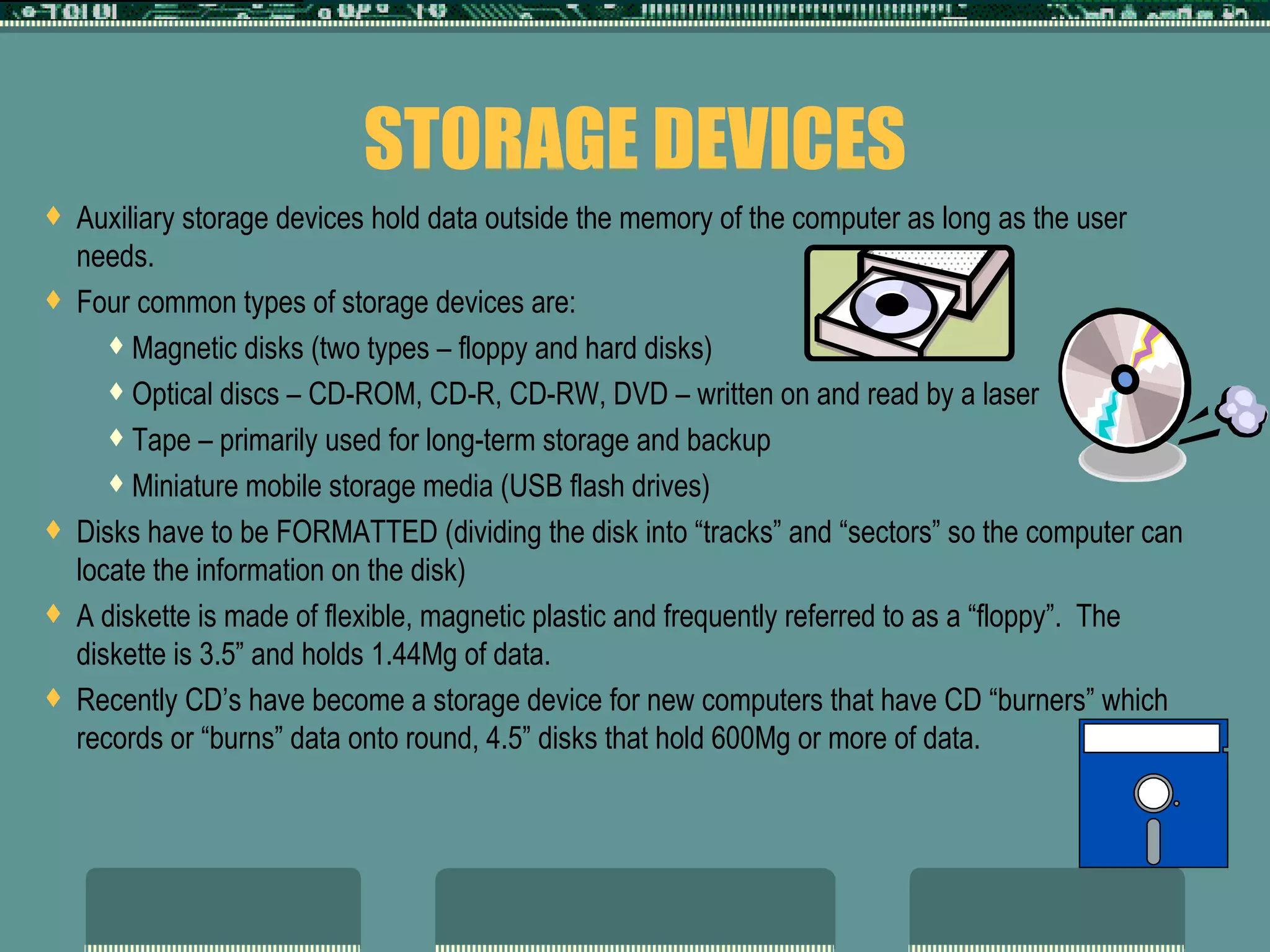 STORAGE DEVICES Auxiliary storage devices hold data outside the memory of the computer as long as the user needs. Four common types of storage devices are: Magnetic disks (two types – floppy and hard disks) Optical discs – CD-ROM, CD-R, CD-RW, DVD – written on and read by a laser  Tape – primarily used for long-term storage and backup Miniature mobile storage media (USB flash drives) Disks have to be FORMATTED (dividing the disk into “tracks” and “sectors” so the computer can locate the information on the disk) A diskette is made of flexible, magnetic plastic and frequently referred to as a “floppy”.  The diskette is 3.5” and holds 1.44Mg of data.  Recently CD’s have become a storage device for new computers that have CD “burners” which records or “burns” data onto round, 4.5” disks that hold 600Mg or more of data.  