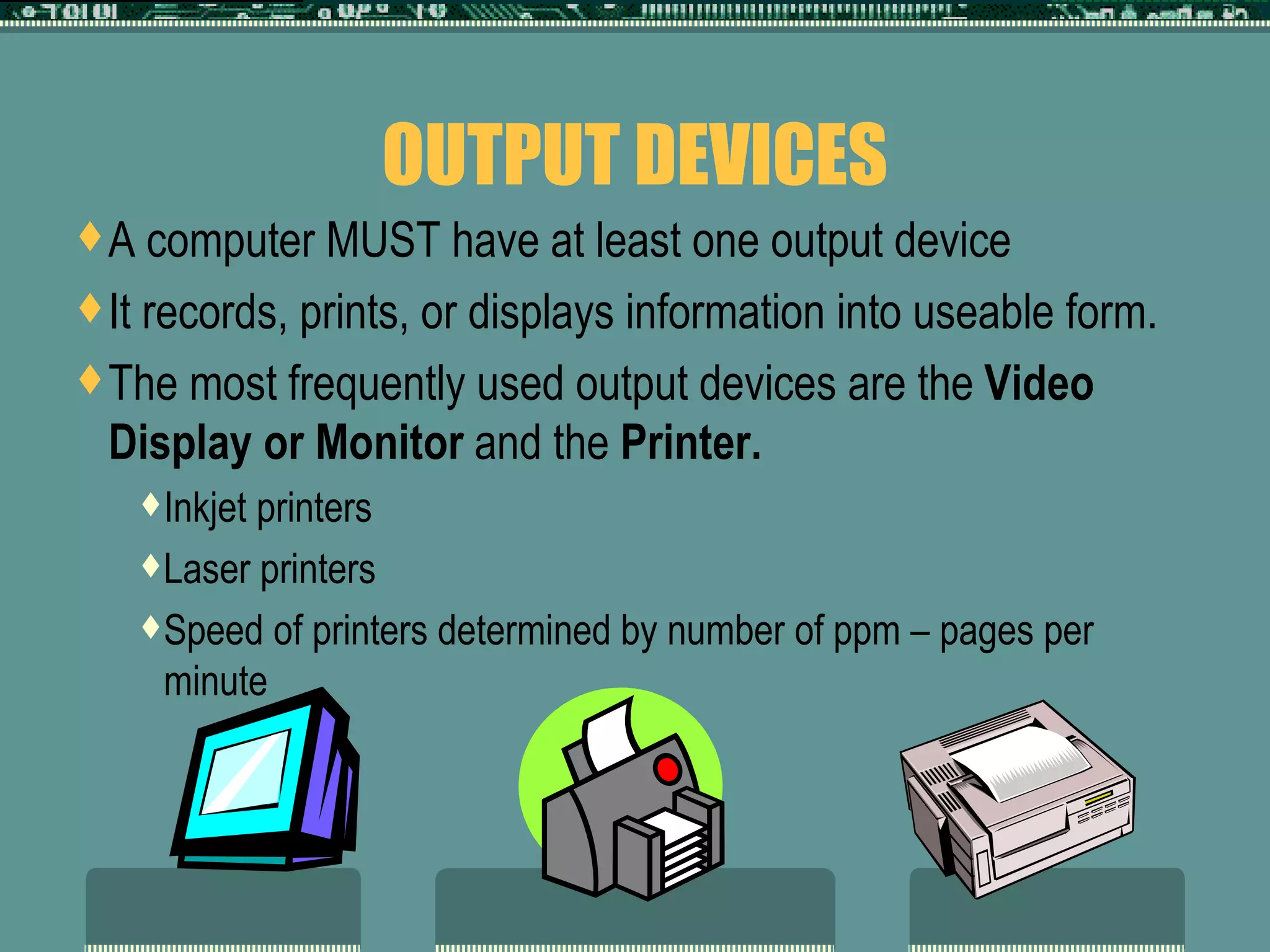 OUTPUT DEVICES A computer MUST have at least one output device It records, prints, or displays information into useable form. The most frequently used output devices are the  Video Display or Monitor  and the  Printer.  Inkjet printers Laser printers Speed of printers determined by number of ppm – pages per minute 