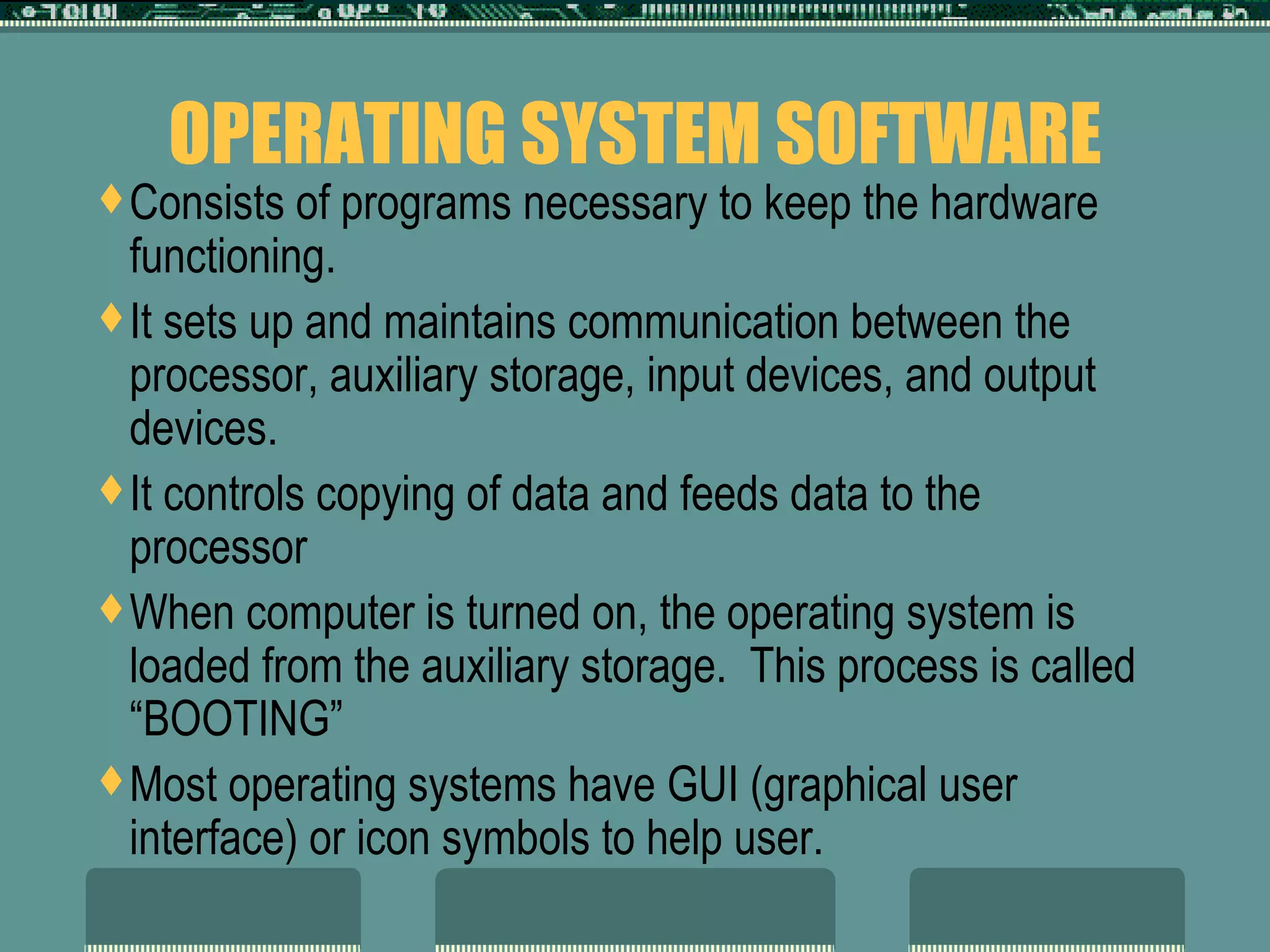 OPERATING SYSTEM SOFTWARE Consists of programs necessary to keep the hardware functioning. It sets up and maintains communication between the processor, auxiliary storage, input devices, and output devices.  It controls copying of data and feeds data to the processor When computer is turned on, the operating system is loaded from the auxiliary storage.  This process is called “BOOTING” Most operating systems have GUI (graphical user interface) or icon symbols to help user.  