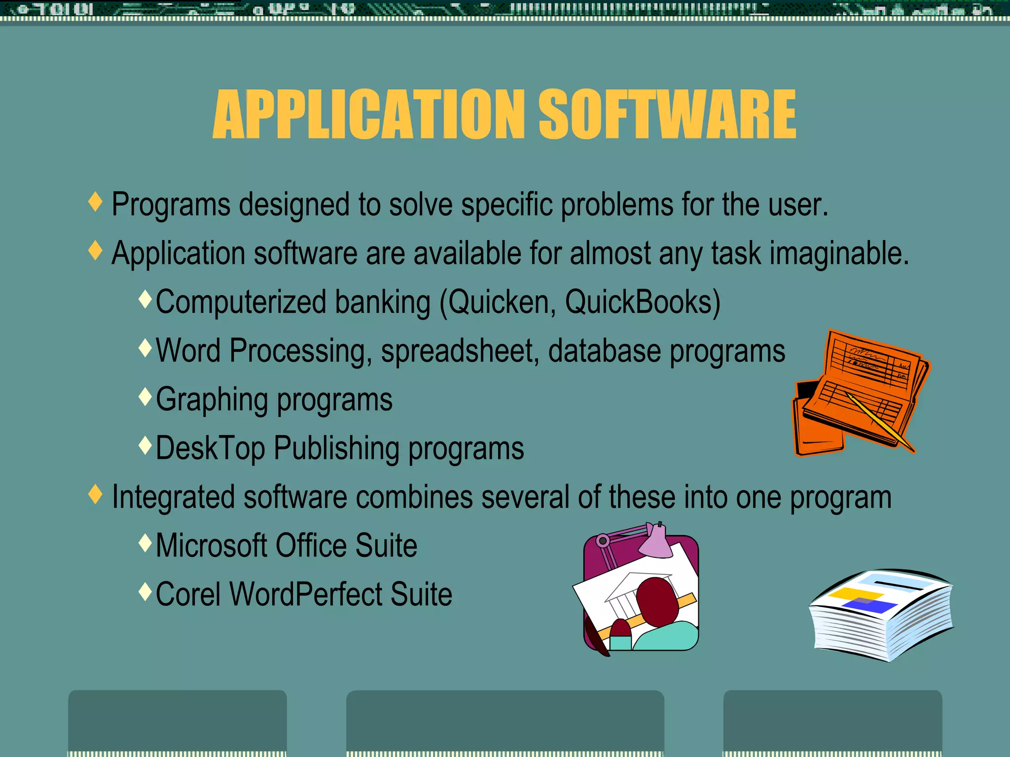 APPLICATION SOFTWARE Programs designed to solve specific problems for the user.  Application software are available for almost any task imaginable.  Computerized banking (Quicken, QuickBooks) Word Processing, spreadsheet, database programs Graphing programs DeskTop Publishing programs Integrated software combines several of these into one program Microsoft Office Suite Corel WordPerfect Suite 