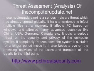 Threat Assesment (Analysis) Of
thecomputerupdate.net
thecomputerupdate.net is a serious malware threat which
has already spread globally. It ha s a tendency to infect
multiple files at a moment. It affects PC based on
windows and affected many advanced countries like
China, USA, Germany, Canada etc. It puts a serious
threat on the security and privacy of the computer
system. It completely freezes down the system if sustains
for a longer period inside it. It also keeps a eye on the
browsing activities of the users and transfers all the
details to the third party.
http://www.pcthreatsecurity.com
 