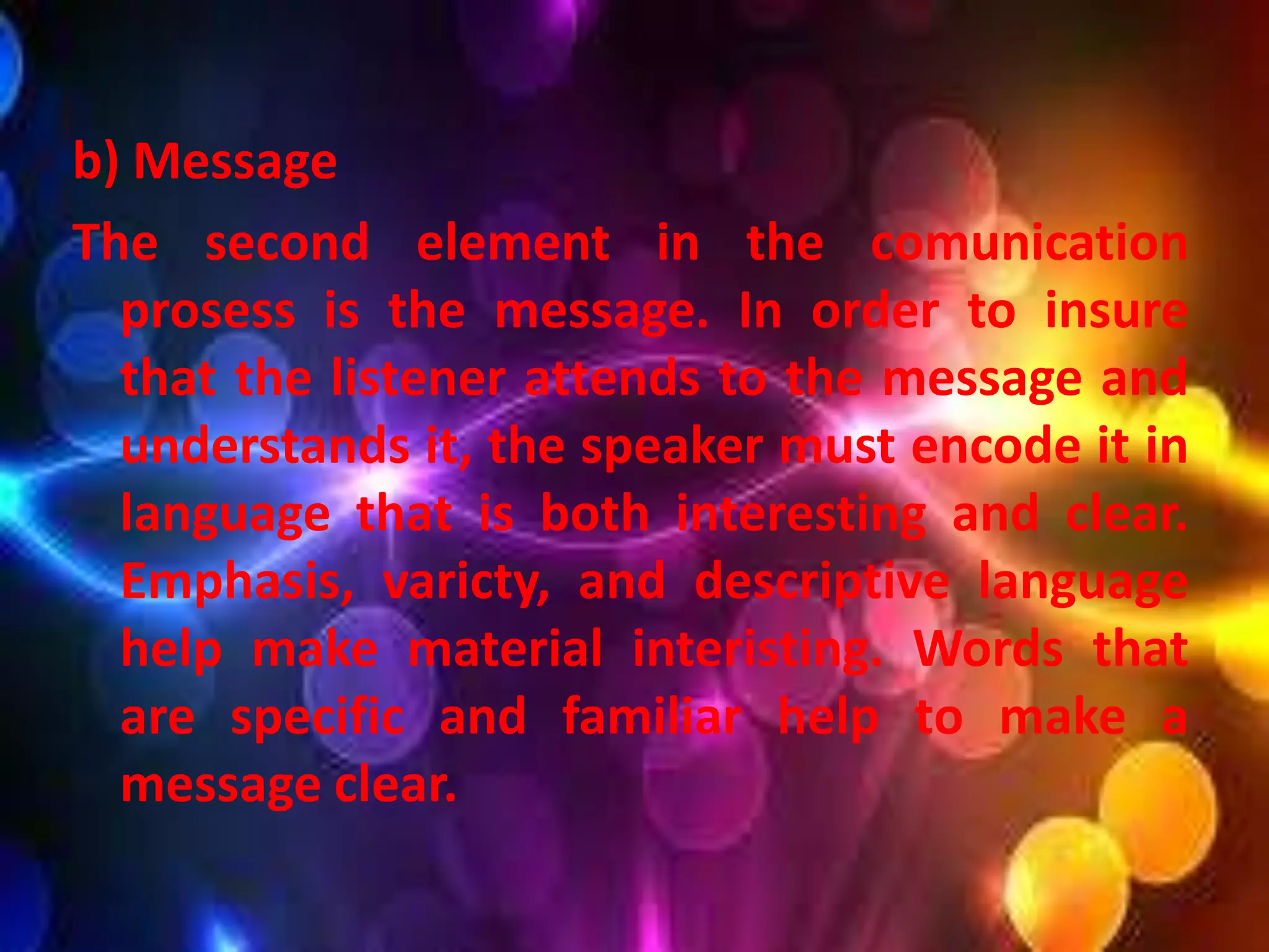 b) Message
The second element in the comunication
prosess is the message. In order to insure
that the listener attends to the message and
understands it, the speaker must encode it in
language that is both interesting and clear.
Emphasis, varicty, and descriptive language
help make material interisting. Words that
are specific and familiar help to make a
message clear.
 
