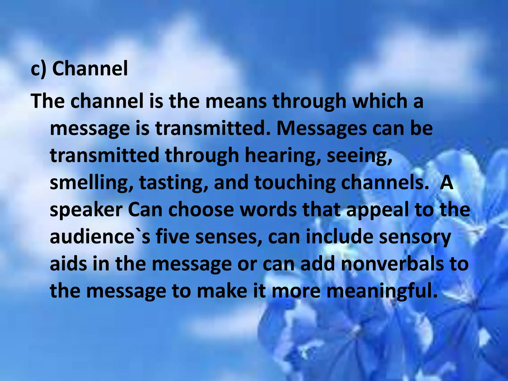 c) Channel
The channel is the means through which a
message is transmitted. Messages can be
transmitted through hearing, seeing,
smelling, tasting, and touching channels. A
speaker Can choose words that appeal to the
audience`s five senses, can include sensory
aids in the message or can add nonverbals to
the message to make it more meaningful.
 