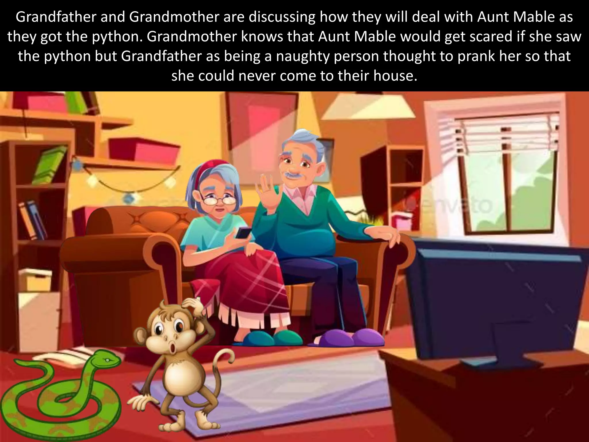 Grandfather and Grandmother are discussing how they will deal with Aunt Mable as
they got the python. Grandmother knows that Aunt Mable would get scared if she saw
the python but Grandfather as being a naughty person thought to prank her so that
she could never come to their house.
 