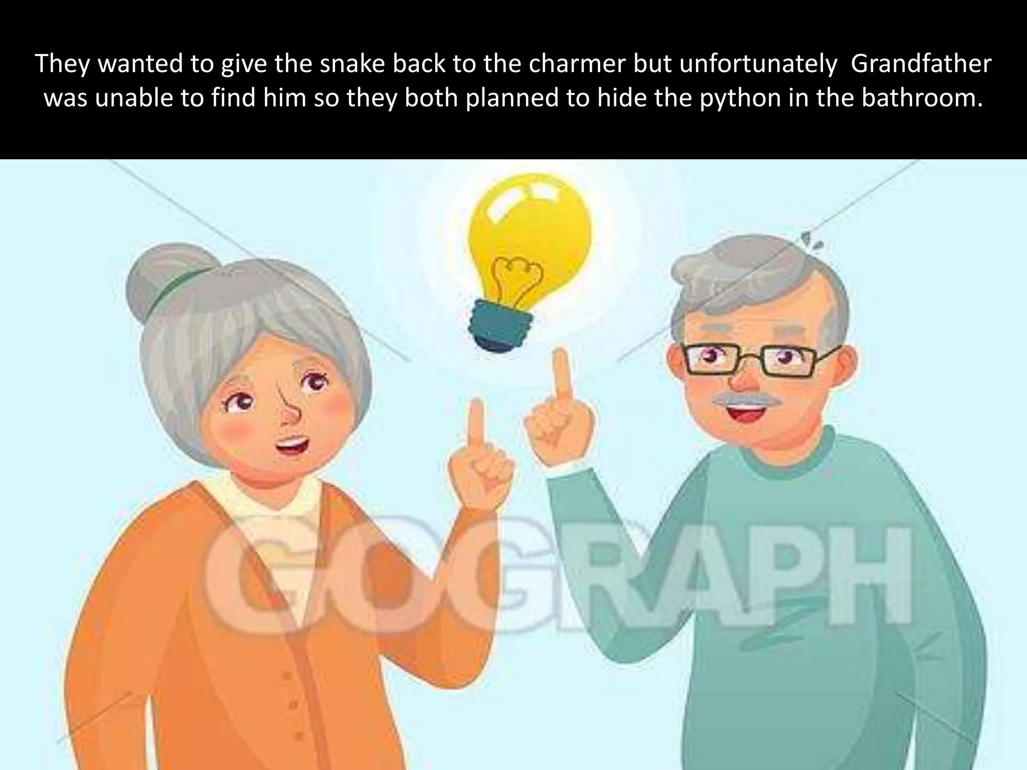 They wanted to give the snake back to the charmer but unfortunately Grandfather
was unable to find him so they both planned to hide the python in the bathroom.
 