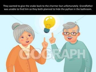 They wanted to give the snake back to the charmer but unfortunately Grandfather
was unable to find him so they both planned to hide the python in the bathroom.
 