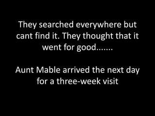 They searched everywhere but
cant find it. They thought that it
went for good.......
Aunt Mable arrived the next day
for a three-week visit
 