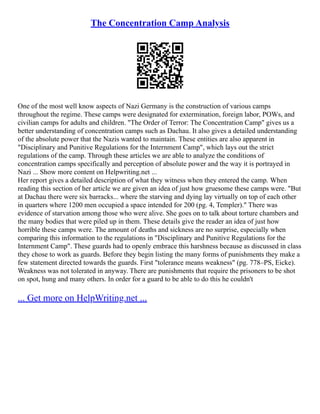 The Concentration Camp Analysis
One of the most well know aspects of Nazi Germany is the construction of various camps
throughout the regime. These camps were designated for extermination, foreign labor, POWs, and
civilian camps for adults and children. "The Order of Terror: The Concentration Camp" gives us a
better understanding of concentration camps such as Dachau. It also gives a detailed understanding
of the absolute power that the Nazis wanted to maintain. These entities are also apparent in
"Disciplinary and Punitive Regulations for the Internment Camp", which lays out the strict
regulations of the camp. Through these articles we are able to analyze the conditions of
concentration camps specifically and perception of absolute power and the way it is portrayed in
Nazi ... Show more content on Helpwriting.net ...
Her report gives a detailed description of what they witness when they entered the camp. When
reading this section of her article we are given an idea of just how gruesome these camps were. "But
at Dachau there were six barracks... where the starving and dying lay virtually on top of each other
in quarters where 1200 men occupied a space intended for 200 (pg. 4, Templer)." There was
evidence of starvation among those who were alive. She goes on to talk about torture chambers and
the many bodies that were piled up in them. These details give the reader an idea of just how
horrible these camps were. The amount of deaths and sickness are no surprise, especially when
comparing this information to the regulations in "Disciplinary and Punitive Regulations for the
Internment Camp". These guards had to openly embrace this harshness because as discussed in class
they chose to work as guards. Before they begin listing the many forms of punishments they make a
few statement directed towards the guards. First "tolerance means weakness" (pg. 778–PS, Eicke).
Weakness was not tolerated in anyway. There are punishments that require the prisoners to be shot
on spot, hung and many others. In order for a guard to be able to do this he couldn't
... Get more on HelpWriting.net ...
 