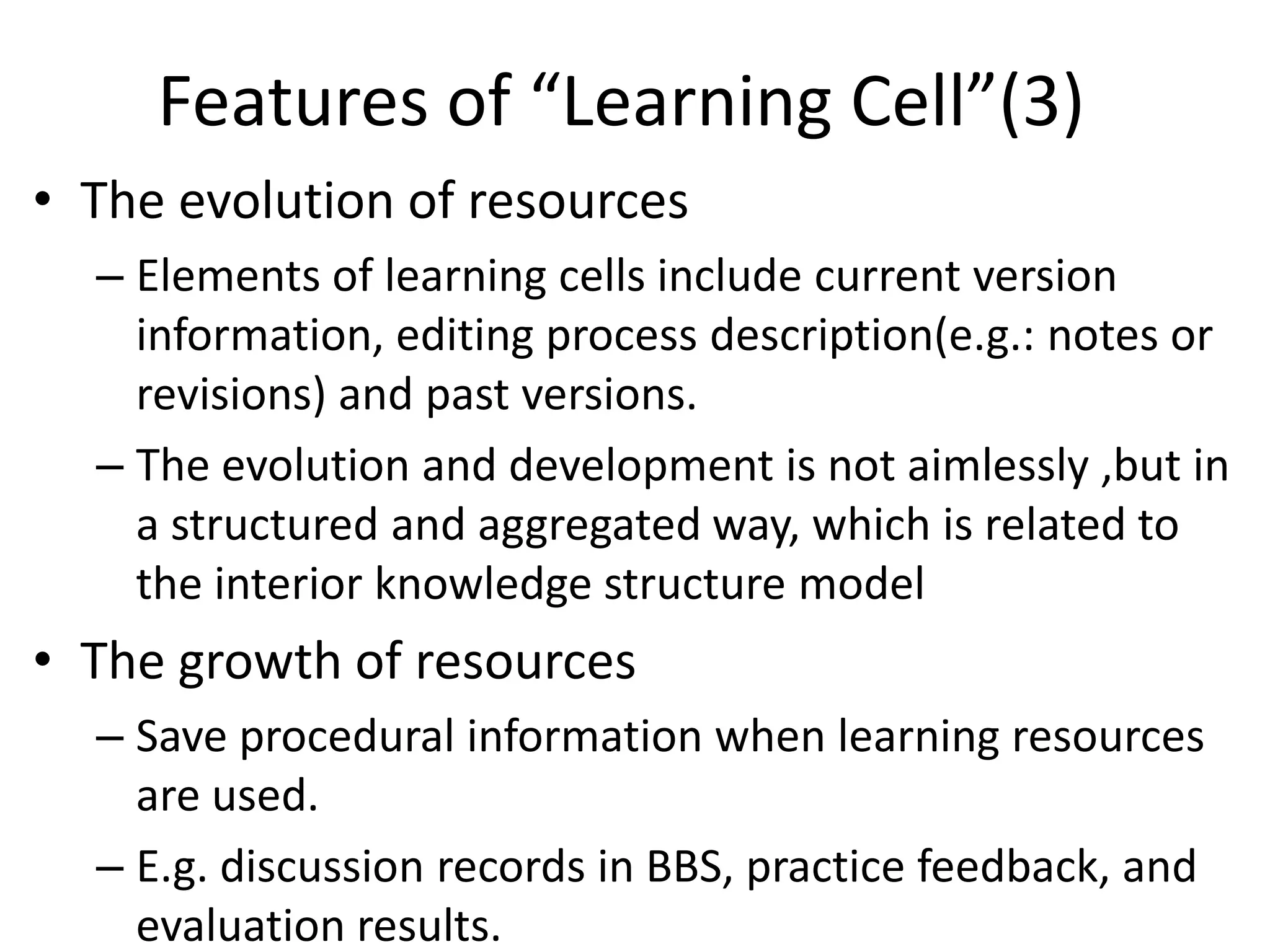 Features of “Learning Cell”(3)
• The evolution of resources
  – Elements of learning cells include current version
    information, editing process description(e.g.: notes or
    revisions) and past versions.
  – The evolution and development is not aimlessly ,but in
    a structured and aggregated way, which is related to
    the interior knowledge structure model
• The growth of resources
  – Save procedural information when learning resources
    are used.
  – E.g. discussion records in BBS, practice feedback, and
    evaluation results.
 