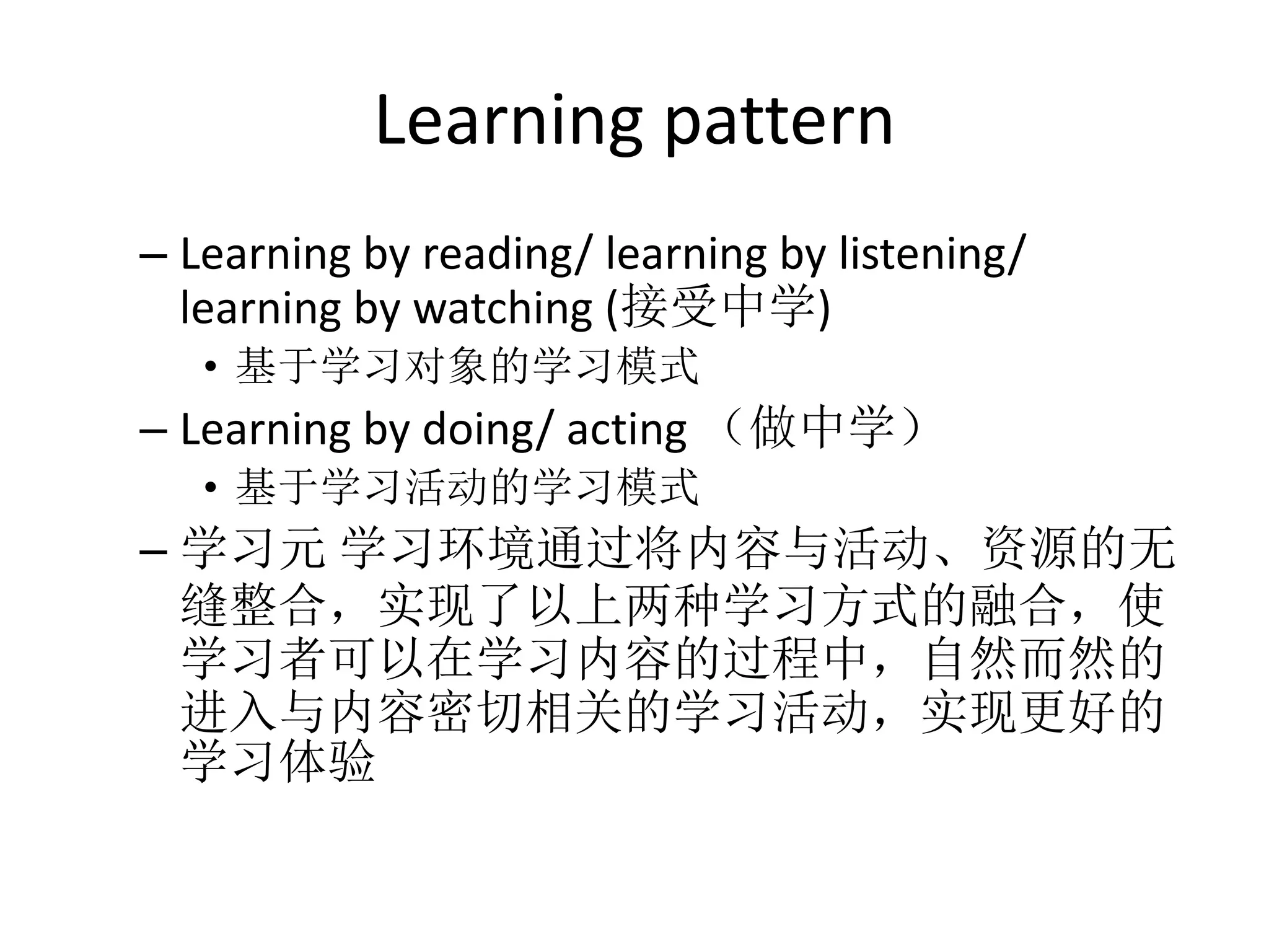 Learning pattern
– Learning by reading/ learning by listening/
  learning by watching (接受中学)
   • 基于学习对象的学习模式
– Learning by doing/ acting （做中学）
   • 基于学习活动的学习模式
– 学习元 学习环境通过将内容与活动、资源的无
  缝整合，实现了以上两种学习方式的融合，使
  学习者可以在学习内容的过程中，自然而然的
  进入与内容密切相关的学习活动，实现更好的
  学习体验
 
