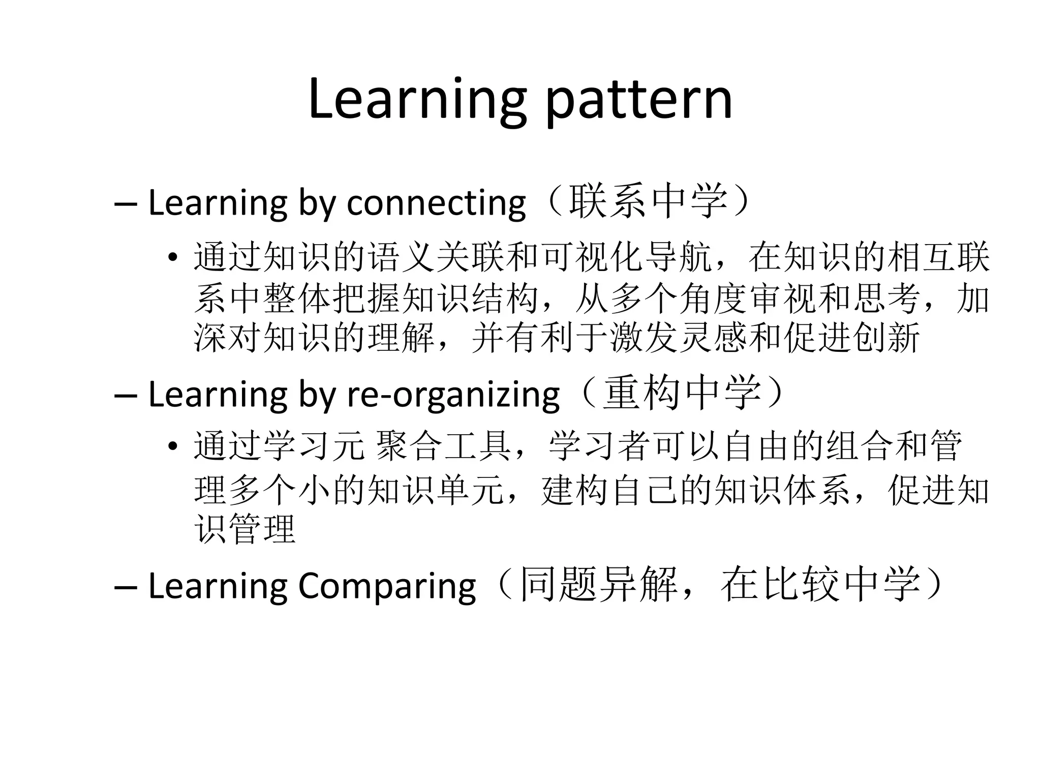 Learning pattern
– Learning by connecting（联系中学）
  • 通过知识的语义关联和可视化导航，在知识的相互联
    系中整体把握知识结构，从多个角度审视和思考，加
    深对知识的理解，并有利于激发灵感和促进创新
– Learning by re-organizing（重构中学）
  • 通过学习元 聚合工具，学习者可以自由的组合和管
    理多个小的知识单元，建构自己的知识体系，促进知
    识管理
– Learning Comparing（同题异解，在比较中学）
 