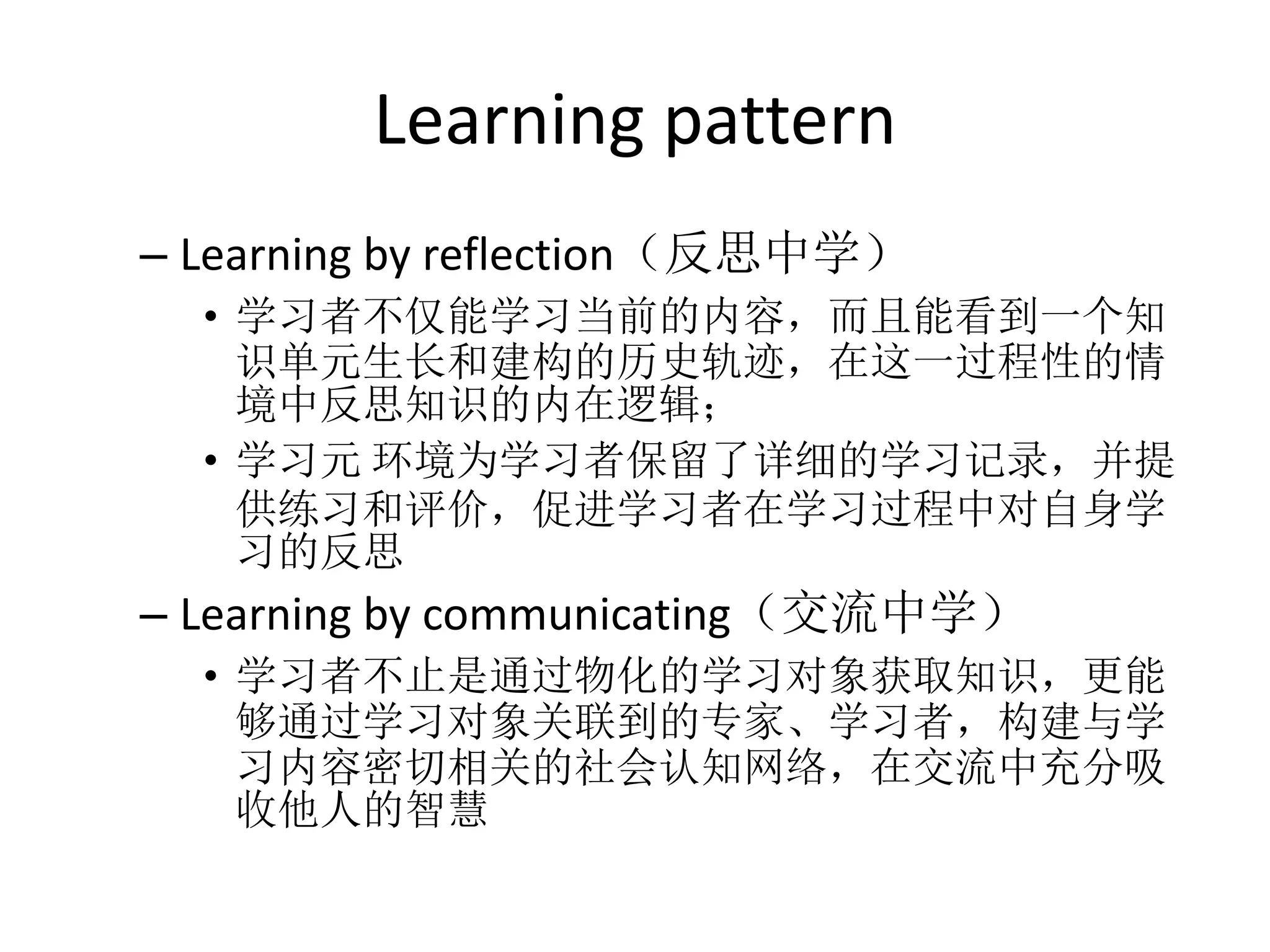 Learning pattern
– Learning by reflection（反思中学）
  • 学习者不仅能学习当前的内容，而且能看到一个知
    识单元生长和建构的历史轨迹，在这一过程性的情
    境中反思知识的内在逻辑；
  • 学习元 环境为学习者保留了详细的学习记录，并提
    供练习和评价，促进学习者在学习过程中对自身学
    习的反思
– Learning by communicating（交流中学）
  • 学习者不止是通过物化的学习对象获取知识，更能
    够通过学习对象关联到的专家、学习者，构建与学
    习内容密切相关的社会认知网络，在交流中充分吸
    收他人的智慧
 