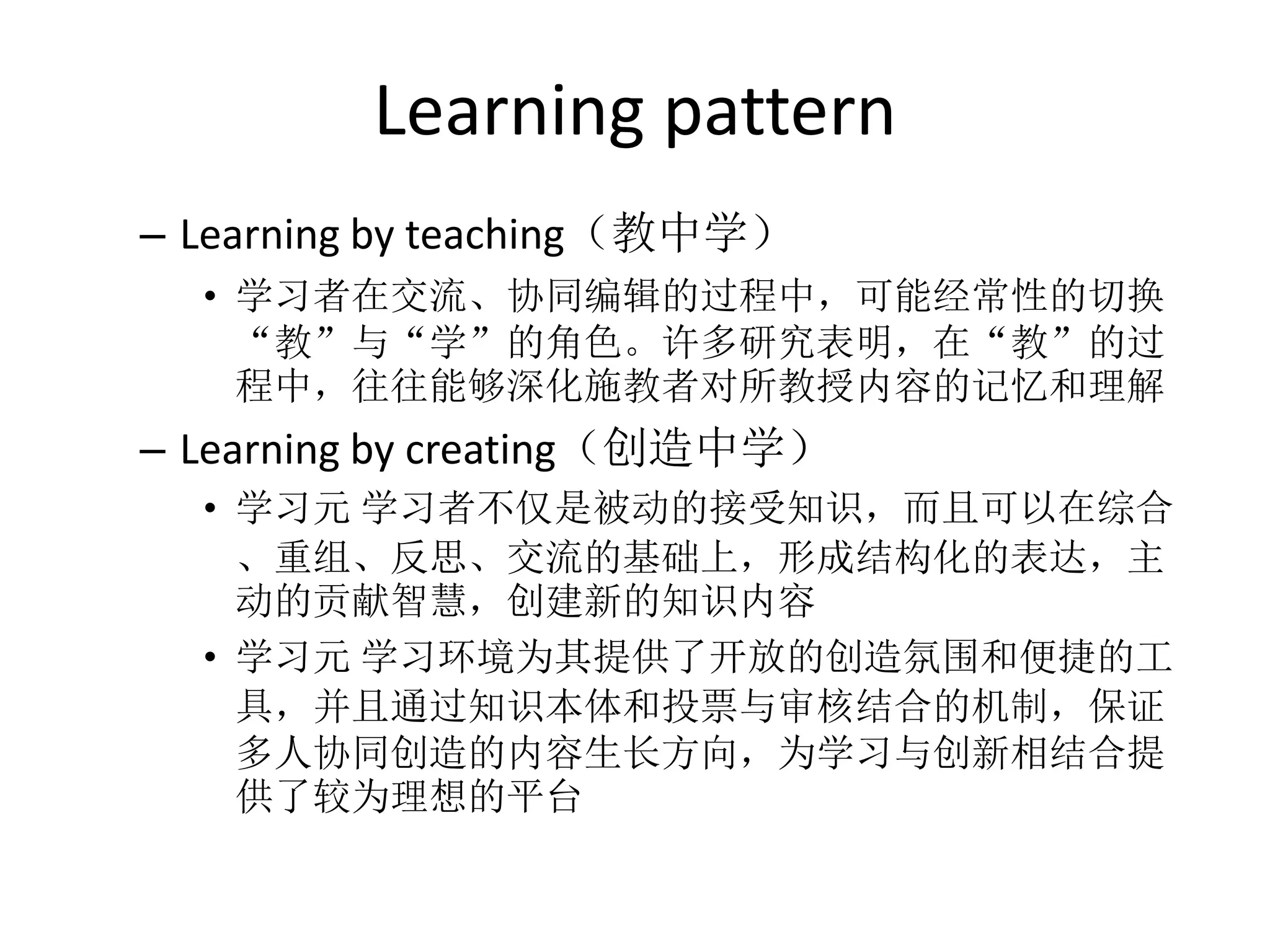 Learning pattern
– Learning by teaching（教中学）
  • 学习者在交流、协同编辑的过程中，可能经常性的切换
    “教”与“学”的角色。许多研究表明，在“教”的过
    程中，往往能够深化施教者对所教授内容的记忆和理解
– Learning by creating（创造中学）
  • 学习元 学习者不仅是被动的接受知识，而且可以在综合
    、重组、反思、交流的基础上，形成结构化的表达，主
    动的贡献智慧，创建新的知识内容
  • 学习元 学习环境为其提供了开放的创造氛围和便捷的工
    具，并且通过知识本体和投票与审核结合的机制，保证
    多人协同创造的内容生长方向，为学习与创新相结合提
    供了较为理想的平台
 