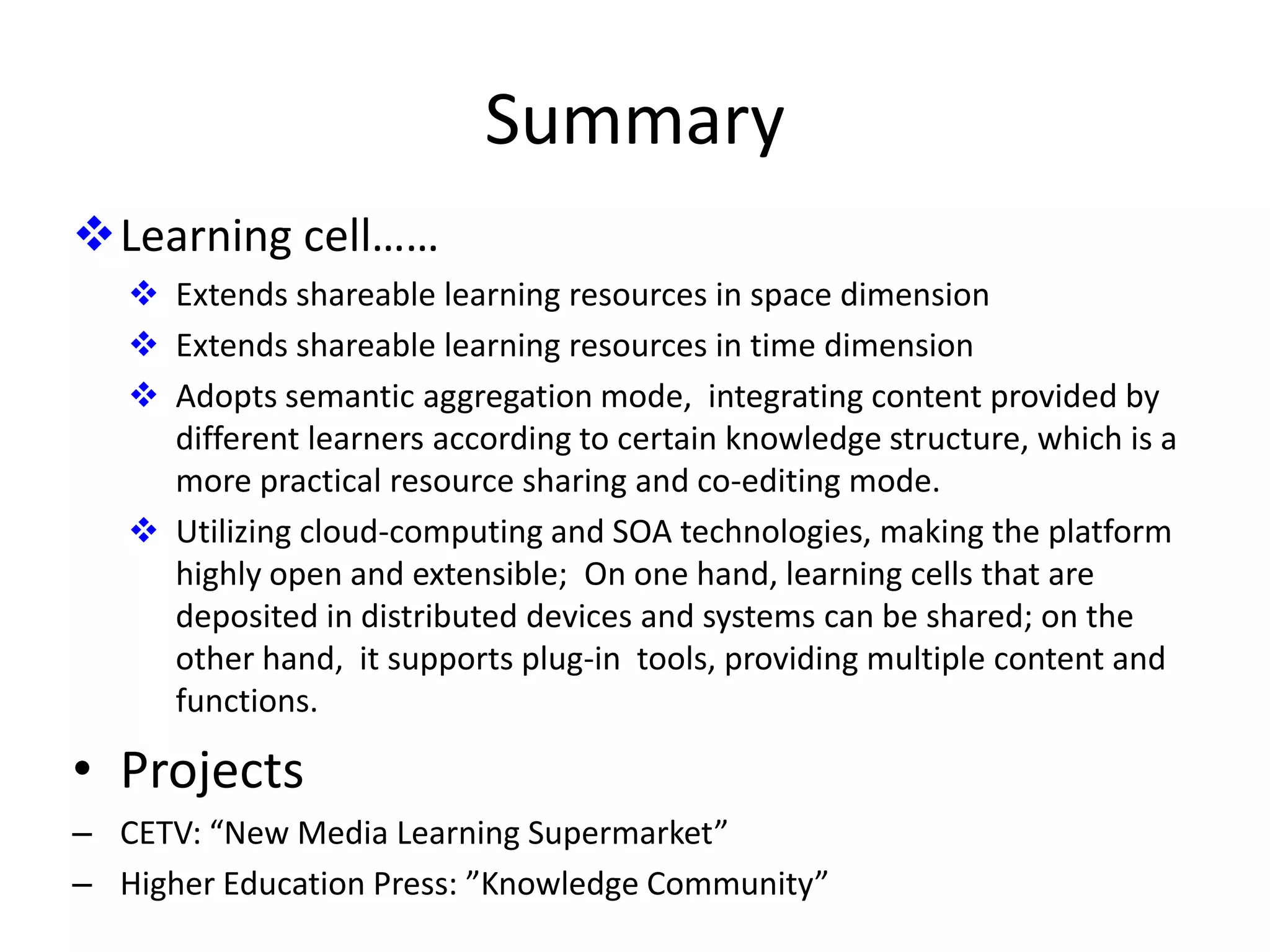 Summary
Learning cell……
    Extends shareable learning resources in space dimension
    Extends shareable learning resources in time dimension
    Adopts semantic aggregation mode, integrating content provided by
     different learners according to certain knowledge structure, which is a
     more practical resource sharing and co-editing mode.
    Utilizing cloud-computing and SOA technologies, making the platform
     highly open and extensible; On one hand, learning cells that are
     deposited in distributed devices and systems can be shared; on the
     other hand, it supports plug-in tools, providing multiple content and
     functions.

• Projects
– CETV: “New Media Learning Supermarket”
– Higher Education Press: ”Knowledge Community”
 