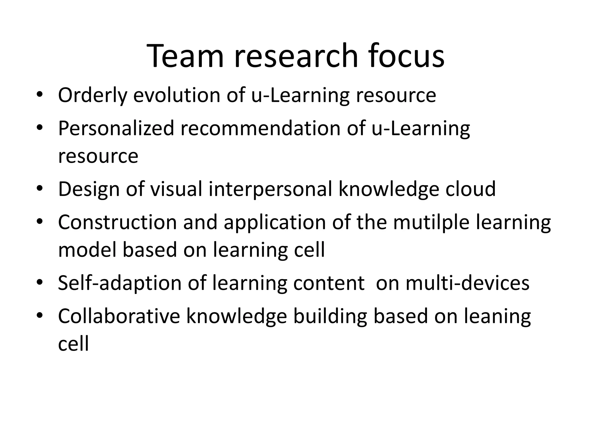 Team research focus
• Orderly evolution of u-Learning resource
• Personalized recommendation of u-Learning
  resource
• Design of visual interpersonal knowledge cloud
• Construction and application of the mutilple learning
  model based on learning cell
• Self-adaption of learning content on multi-devices
• Collaborative knowledge building based on leaning
  cell
 