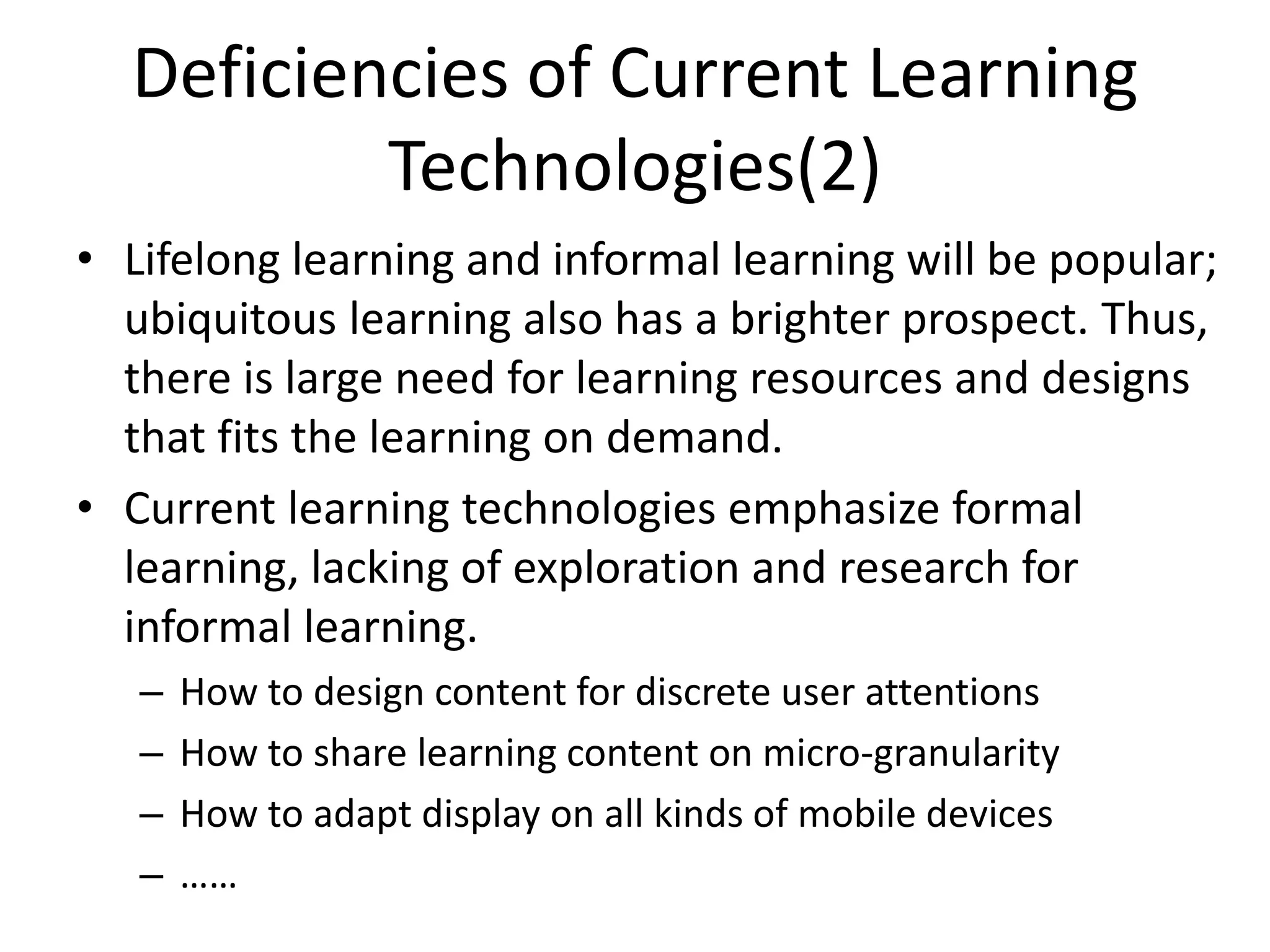 Deficiencies of Current Learning
          Technologies(2)
• Lifelong learning and informal learning will be popular;
  ubiquitous learning also has a brighter prospect. Thus,
  there is large need for learning resources and designs
  that fits the learning on demand.
• Current learning technologies emphasize formal
  learning, lacking of exploration and research for
  informal learning.
   –   How to design content for discrete user attentions
   –   How to share learning content on micro-granularity
   –   How to adapt display on all kinds of mobile devices
   –   ……
 