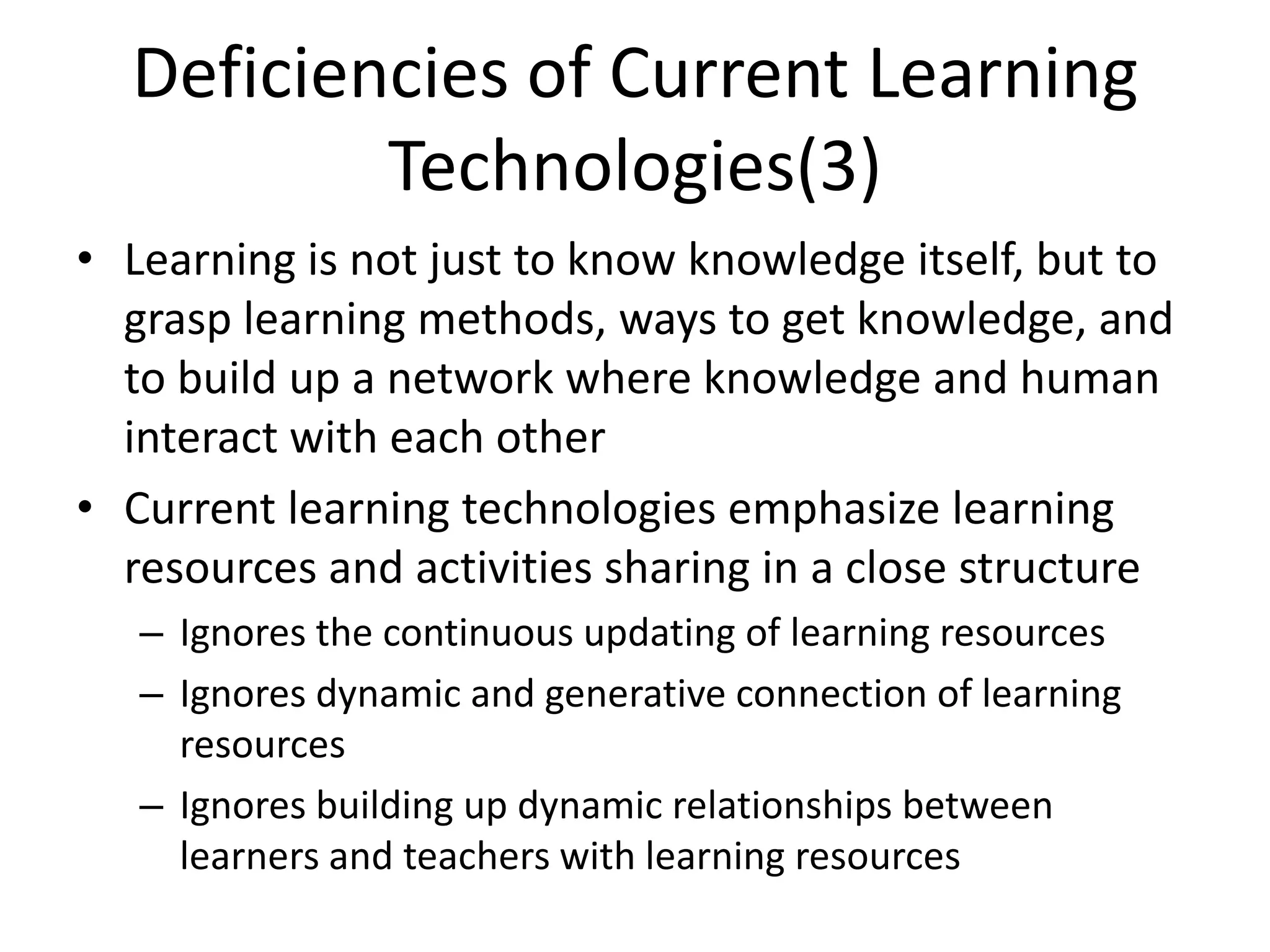 Deficiencies of Current Learning
          Technologies(3)
• Learning is not just to know knowledge itself, but to
  grasp learning methods, ways to get knowledge, and
  to build up a network where knowledge and human
  interact with each other
• Current learning technologies emphasize learning
  resources and activities sharing in a close structure
   – Ignores the continuous updating of learning resources
   – Ignores dynamic and generative connection of learning
     resources
   – Ignores building up dynamic relationships between
     learners and teachers with learning resources
 