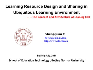 Learning Resource Design and Sharing in
   Ubiquitous Learning Environment
              ——The Concept and Architecture of Leaning Cell




                             Shengquan Yu
                             toyusq@gmail.com
                            http://www.etc.edu.cn




                      Beijing July, 2011

 School of Education Technology , Beijing Normal University
 