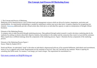 The Concept And Process Of Marketing Essay
1. The Concept and Process of Marketing
Marketing can be characterized as a mix of behavioural and management sciences which are driven by instinct, imagination, motivation and
transformation. An experimental methodology is needed by marketing to outline more up to date items. It requires expertise for recognizing new
channels. Marketing additionally provide a broad certain idea which gives an individual the capacity to make an interpretation of thought without
hesitation.
Elements of the Marketing Process
A company aims to make the profit through marketing processes. Data gathered through market research is used to develop a marketing plan by the
marketers by settling on choices about their objective markets, their products in the market and the connection they want to set up with the customers.
Many experts have a different ideology about the components of the marketing process. Figure 1 illustrates the key components of the marketing
process.
Elements of the Marketing Process Figure 1
Source: Made by Student (2012)
Needs and Wants: An individual's "need" is felt when an individual is dispossessed with any of his essential fulfilments. Individuals need nourishment,
house to live in, apparels and so forth. Requirements are the essentials of survival. They can 't be built by any marketer. Wants is aspiring for
something that fulfils needs. For instance: I am hungry yet I need a burger. The requirement for nourishment is a
Get more content on HelpWriting.net
 