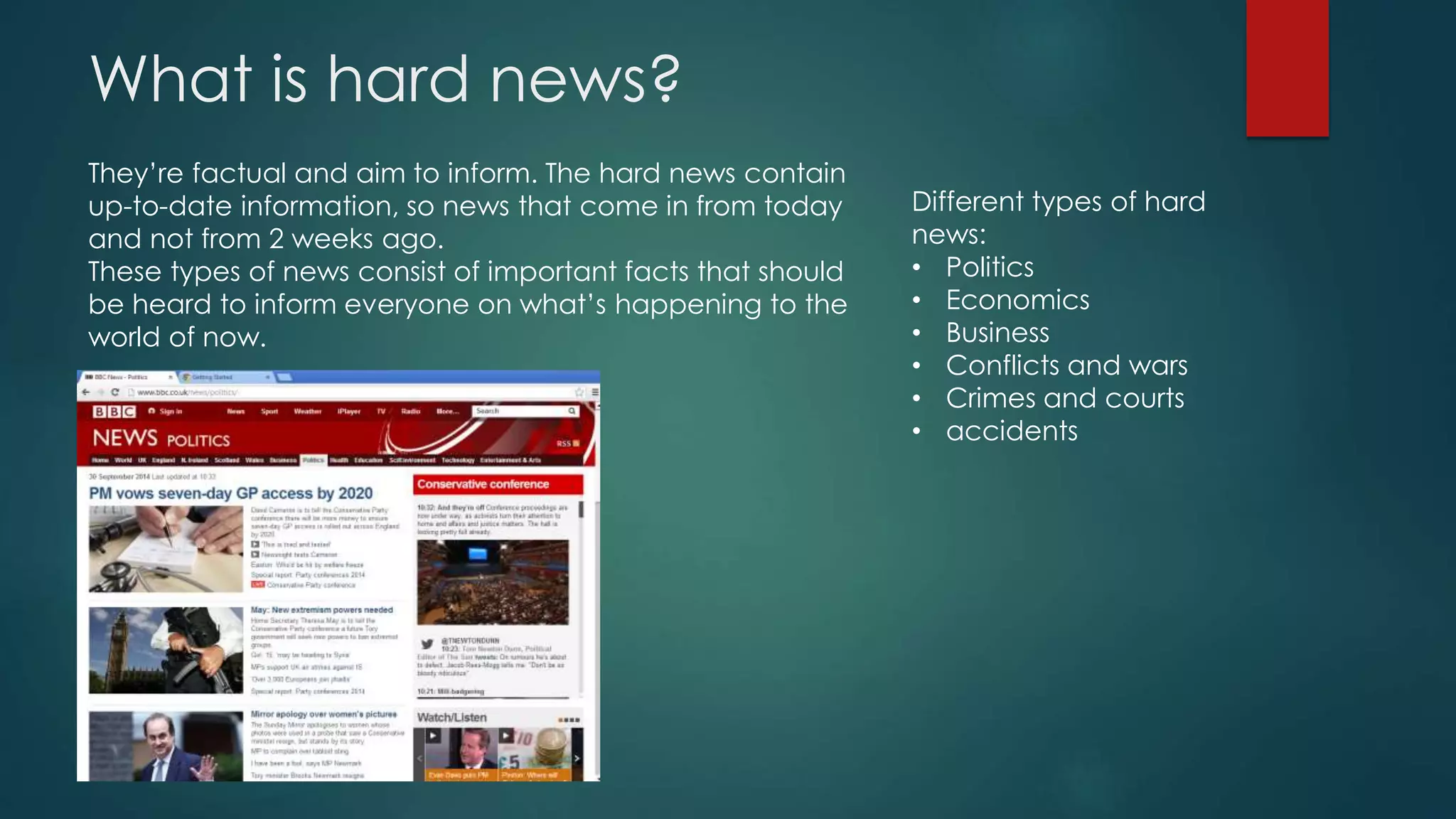 What is hard news? 
They’re factual and aim to inform. The hard news contain 
up-to-date information, so news that come in from today 
and not from 2 weeks ago. 
These types of news consist of important facts that should 
be heard to inform everyone on what’s happening to the 
world of now. 
Different types of hard 
news: 
• Politics 
• Economics 
• Business 
• Conflicts and wars 
• Crimes and courts 
• accidents 
 