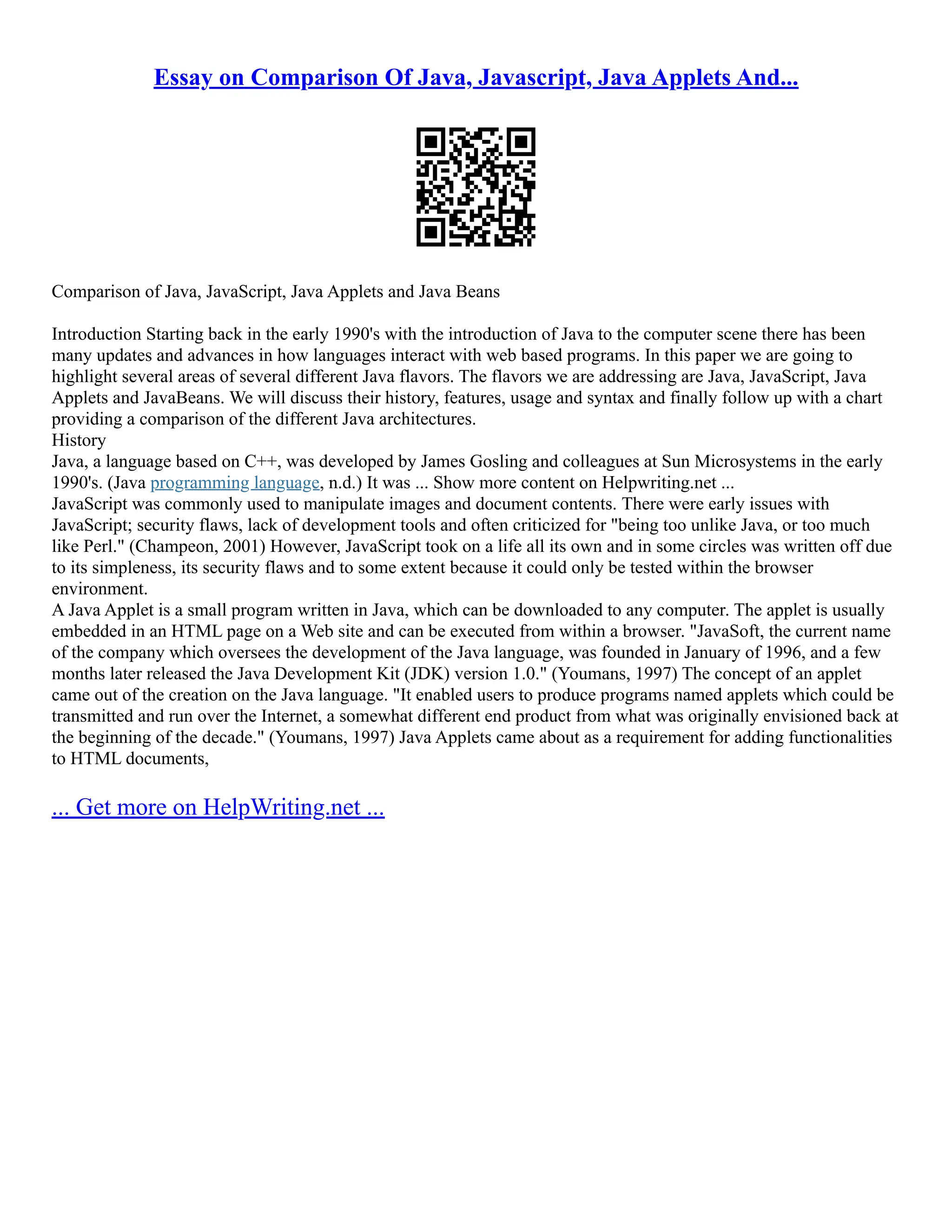 Essay on Comparison Of Java, Javascript, Java Applets And...
Comparison of Java, JavaScript, Java Applets and Java Beans
Introduction Starting back in the early 1990's with the introduction of Java to the computer scene there has been
many updates and advances in how languages interact with web based programs. In this paper we are going to
highlight several areas of several different Java flavors. The flavors we are addressing are Java, JavaScript, Java
Applets and JavaBeans. We will discuss their history, features, usage and syntax and finally follow up with a chart
providing a comparison of the different Java architectures.
History
Java, a language based on C++, was developed by James Gosling and colleagues at Sun Microsystems in the early
1990's. (Java programming language, n.d.) It was ... Show more content on Helpwriting.net ...
JavaScript was commonly used to manipulate images and document contents. There were early issues with
JavaScript; security flaws, lack of development tools and often criticized for "being too unlike Java, or too much
like Perl." (Champeon, 2001) However, JavaScript took on a life all its own and in some circles was written off due
to its simpleness, its security flaws and to some extent because it could only be tested within the browser
environment.
A Java Applet is a small program written in Java, which can be downloaded to any computer. The applet is usually
embedded in an HTML page on a Web site and can be executed from within a browser. "JavaSoft, the current name
of the company which oversees the development of the Java language, was founded in January of 1996, and a few
months later released the Java Development Kit (JDK) version 1.0." (Youmans, 1997) The concept of an applet
came out of the creation on the Java language. "It enabled users to produce programs named applets which could be
transmitted and run over the Internet, a somewhat different end product from what was originally envisioned back at
the beginning of the decade." (Youmans, 1997) Java Applets came about as a requirement for adding functionalities
to HTML documents,
... Get more on HelpWriting.net ...
 