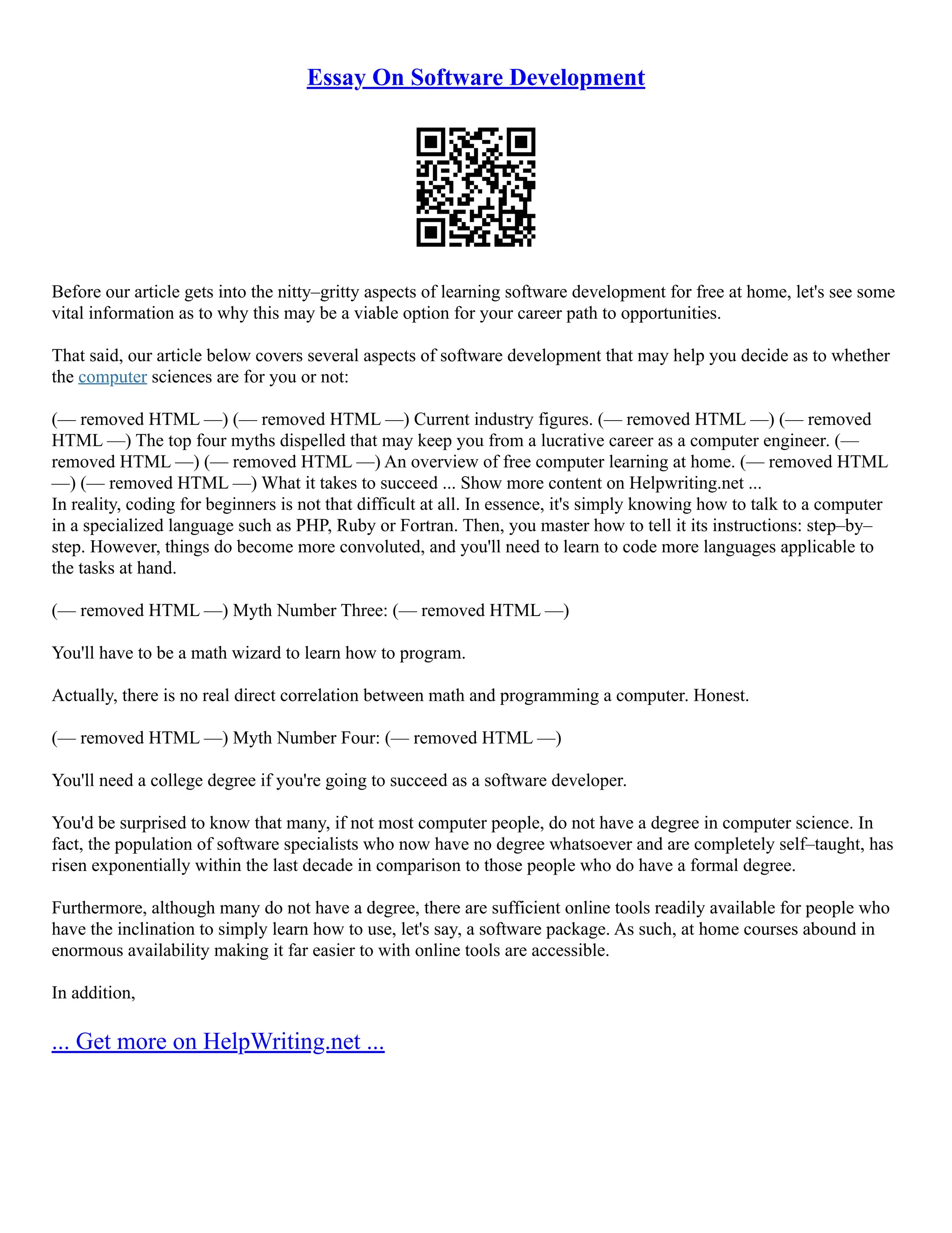 Essay On Software Development
Before our article gets into the nitty–gritty aspects of learning software development for free at home, let's see some
vital information as to why this may be a viable option for your career path to opportunities.
That said, our article below covers several aspects of software development that may help you decide as to whether
the computer sciences are for you or not:
(–– removed HTML ––) (–– removed HTML ––) Current industry figures. (–– removed HTML ––) (–– removed
HTML ––) The top four myths dispelled that may keep you from a lucrative career as a computer engineer. (––
removed HTML ––) (–– removed HTML ––) An overview of free computer learning at home. (–– removed HTML
––) (–– removed HTML ––) What it takes to succeed ... Show more content on Helpwriting.net ...
In reality, coding for beginners is not that difficult at all. In essence, it's simply knowing how to talk to a computer
in a specialized language such as PHP, Ruby or Fortran. Then, you master how to tell it its instructions: step–by–
step. However, things do become more convoluted, and you'll need to learn to code more languages applicable to
the tasks at hand.
(–– removed HTML ––) Myth Number Three: (–– removed HTML ––)
You'll have to be a math wizard to learn how to program.
Actually, there is no real direct correlation between math and programming a computer. Honest.
(–– removed HTML ––) Myth Number Four: (–– removed HTML ––)
You'll need a college degree if you're going to succeed as a software developer.
You'd be surprised to know that many, if not most computer people, do not have a degree in computer science. In
fact, the population of software specialists who now have no degree whatsoever and are completely self–taught, has
risen exponentially within the last decade in comparison to those people who do have a formal degree.
Furthermore, although many do not have a degree, there are sufficient online tools readily available for people who
have the inclination to simply learn how to use, let's say, a software package. As such, at home courses abound in
enormous availability making it far easier to with online tools are accessible.
In addition,
... Get more on HelpWriting.net ...
 