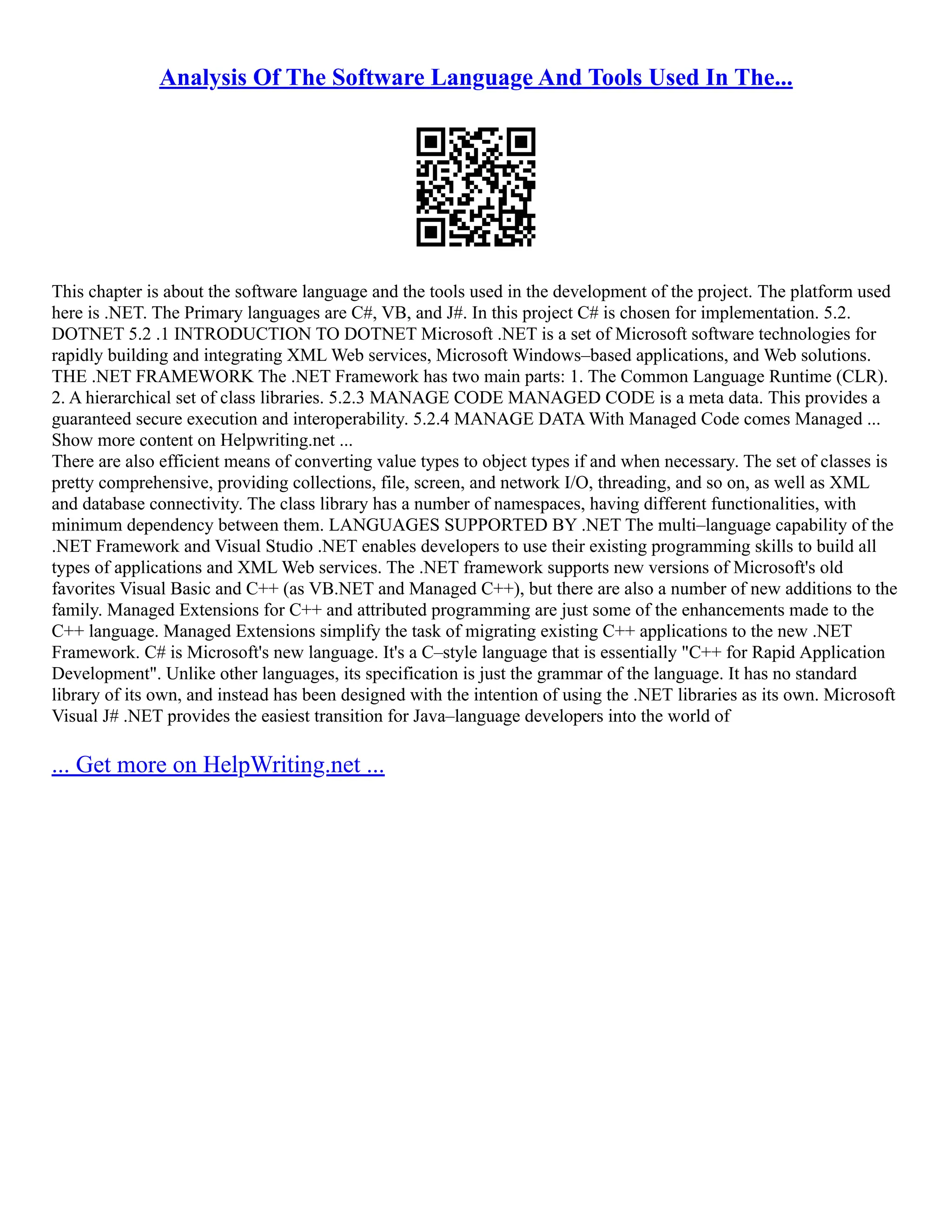 Analysis Of The Software Language And Tools Used In The...
This chapter is about the software language and the tools used in the development of the project. The platform used
here is .NET. The Primary languages are C#, VB, and J#. In this project C# is chosen for implementation. 5.2.
DOTNET 5.2 .1 INTRODUCTION TO DOTNET Microsoft .NET is a set of Microsoft software technologies for
rapidly building and integrating XML Web services, Microsoft Windows–based applications, and Web solutions.
THE .NET FRAMEWORK The .NET Framework has two main parts: 1. The Common Language Runtime (CLR).
2. A hierarchical set of class libraries. 5.2.3 MANAGE CODE MANAGED CODE is a meta data. This provides a
guaranteed secure execution and interoperability. 5.2.4 MANAGE DATA With Managed Code comes Managed ...
Show more content on Helpwriting.net ...
There are also efficient means of converting value types to object types if and when necessary. The set of classes is
pretty comprehensive, providing collections, file, screen, and network I/O, threading, and so on, as well as XML
and database connectivity. The class library has a number of namespaces, having different functionalities, with
minimum dependency between them. LANGUAGES SUPPORTED BY .NET The multi–language capability of the
.NET Framework and Visual Studio .NET enables developers to use their existing programming skills to build all
types of applications and XML Web services. The .NET framework supports new versions of Microsoft's old
favorites Visual Basic and C++ (as VB.NET and Managed C++), but there are also a number of new additions to the
family. Managed Extensions for C++ and attributed programming are just some of the enhancements made to the
C++ language. Managed Extensions simplify the task of migrating existing C++ applications to the new .NET
Framework. C# is Microsoft's new language. It's a C–style language that is essentially "C++ for Rapid Application
Development". Unlike other languages, its specification is just the grammar of the language. It has no standard
library of its own, and instead has been designed with the intention of using the .NET libraries as its own. Microsoft
Visual J# .NET provides the easiest transition for Java–language developers into the world of
... Get more on HelpWriting.net ...
 